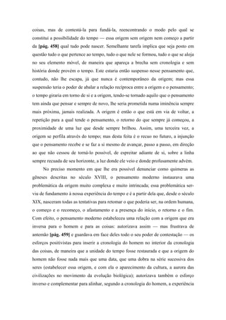 coisas, mas de contestá-la para fundá-la, reencontrando o modo pelo qual se
constitui a possibilidade do tempo — essa origem sem origem nem começo a partir
da [pág. 458] qual tudo pode nascer. Semelhante tarefa implica que seja posto em
questão tudo o que pertence ao tempo, tudo o que nele se formou, tudo o que se aloja
no seu elemento móvel, de maneira que apareça a brecha sem cronologia e sem
história donde provém o tempo. Este estaria então suspenso nesse pensamento que,
contudo, não lhe escapa, já que nunca é contemporâneo da origem; mas essa
suspensão teria o poder de abalar a relação recíproca entre a origem e o pensamento;
o tempo giraria em torno de si e a origem, tendo-se tornado aquilo que o pensamento
tem ainda que pensar e sempre de novo, lhe seria prometida numa iminência sempre
mais próxima, jamais realizada. A origem é então o que está em via de voltar, a
repetição para a qual tende o pensamento, o retorno do que sempre já começou, a
proximidade de uma luz que desde sempre brilhou. Assim, uma terceira vez, a
origem se perfila através do tempo; mas desta feita é o recuo no futuro, a injunção
que o pensamento recebe e se faz a si mesmo de avançar, passo a passo, em direção
ao que não cessou de torná-lo possível, de espreitar adiante de si, sobre a linha
sempre recuada de seu horizonte, a luz donde ele veio e donde profusamente advém.
No preciso momento em que lhe era possível denunciar como quimeras as
gêneses descritas no século XVIII, o pensamento moderno instaurava uma
problemática da origem muito complexa e muito intrincada; essa problemática ser-
viu de fundamento à nossa experiência do tempo e é a partir dela que, desde o século
XIX, nasceram todas as tentativas para retomar o que poderia ser, na ordem humana,
o começo e o recomeço, o afastamento e a presença do início, o retorno e o fim.
Com efeito, o pensamento moderno estabeleceu uma relação com a origem que era
inversa para o homem e para as coisas: autorizava assim — mas frustrava de
antemão [pág. 459] e guardava em face deles todo o seu poder de contestação — os
esforços positivistas para inserir a cronologia do homem no interior da cronologia
das coisas, de maneira que a unidade do tempo fosse restaurada e que a origem do
homem não fosse nada mais que uma data, que uma dobra na série sucessiva dos
seres (estabelecer essa origem, e com ela o aparecimento da cultura, a aurora das
civilizações no movimento da evolução biológica); autorizava também o esforço
inverso e complementar para alinhar, segundo a cronologia do homem, a experiência
 