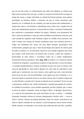 que ele tem das coisas, os conhecimentos que sobre elas adquiriu, as ciências que
pôde assim constituir (de sorte que, se todos os começos do homem têm seu lugar no
tempo das coisas, o tempo individual ou cultural do homem permite, numa gênese
psicológica ou histórica, definir o momento em que as coisas encontram, pela
primeira vez, o semblante de sua verdade); em cada um desses dois alinhamentos, a
origem das coisas e a do homem se subordinam uma à outra; mas o simples fato de
haver dois alinhamentos possíveis e irreconciliáveis indica a assimetria fundamental
que caracteriza o pensamento moderno da origem. Ademais, esse pensamento faz
advir, numa luz derradeira e como que numa claridade essencialmente reticente, uma
certa camada do originário onde nenhuma origem na verdade estava presente, mas
onde o tempo sem começo do homem manifestava para uma memória possível o
tempo sem lembrança das coisas; daí uma dupla tentação: psicologizar todo
conhecimento, qualquer que seja, e fazer da psicologia uma espécie de ciência geral
de todas as ciências; ou, inversamente, descrever essa camada originária num estilo
que escapa a todo positivismo, de maneira que se possa, a partir daí, inquietar a
positividade de toda ciência e reivindicar contra ela o caráter fundamental,
incontornável dessa experiência. Mas, [pág. 460] ao atribuir a si a tarefa de restituir
o domínio do originário, o pensamento moderno aí logo descobre o recuo da origem;
e se propõe paradoxalmente a avançar na direção em que esse recuo se realiza e não
cessa de aprofundar-se; tenta fazê-lo aparecer do outro lado da experiência como
aquilo que a sustenta por seu recuo mesmo, como aquilo que está o mais próximo
possível da sua mais visível possibilidade, como aquilo que nela é iminente; e, se o
recuo da origem se apresenta assim na sua maior clareza, não é a própria origem que
se acha liberada e ascende até si mesma na dinastia de seu arcaísmo? É por isso que
o pensamento moderno está votado inteiramente à grande preocupação do retorno,
ao cuidado de recomeçar, a essa estranha inquietude, que lhe é própria, que o coloca
no dever de repetir a repetição. Assim, de Hegel a Marx e a Spengler, desenvolveu-
se o tema de um pensamento que, pelo movimento em que se realiza — totalidade
alcançada, retomada violenta no extremo despojamento, declínio solar — curva-se
sobre si mesmo, ilumina sua própria plenitude, fecha seu círculo, reencontra-se em
todas as figuras estranhas de sua odisséia e aceita desaparecer nesse mesmo oceano
donde emanara; em oposição a esse retorno que ainda que não seja feliz é perfeito,
 
