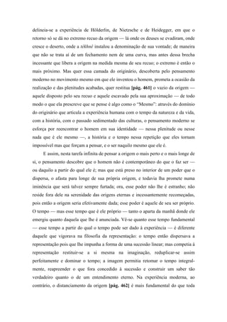 delineia-se a experiência de Hölderlin, de Nietzsche e de Heidegger, em que o
retorno só se dá no extremo recuo da origem — lá onde os deuses se evadiram, onde
cresce o deserto, onde a tékhnê instalou a denominação de sua vontade; de maneira
que não se trata aí de um fechamento nem de uma curva, mas antes dessa brecha
incessante que libera a origem na medida mesma de seu recuo; o extremo é então o
mais próximo. Mas quer essa camada do originário, descoberta pelo pensamento
moderno no movimento mesmo em que ele inventou o homem, prometa a ocasião da
realização e das plenitudes acabadas, quer restitua [pág. 461] o vazio da origem —
aquele disposto pelo seu recuo e aquele escavado pela sua aproximação — de todo
modo o que ela prescreve que se pense é algo como o “Mesmo”: através do domínio
do originário que articula a experiência humana com o tempo da natureza e da vida,
com a história, com o passado sedimentado das culturas, o pensamento moderno se
esforça por reencontrar o homem em sua identidade — nessa plenitude ou nesse
nada que é ele mesmo —, a história e o tempo nessa repetição que eles tornam
impossível mas que forçam a pensar, e o ser naquilo mesmo que ele é.
E assim, nesta tarefa infinita de pensar a origem o mais perto e o mais longe de
si, o pensamento descobre que o homem não é contemporâneo do que o faz ser —
ou daquilo a partir do qual ele é; mas que está preso no interior de um poder que o
dispersa, o afasta para longe de sua própria origem, e todavia lha promete numa
iminência que será talvez sempre furtada; ora, esse poder não lhe é estranho; não
reside fora dele na serenidade das origens eternas e incessantemente recomeçadas,
pois então a origem seria efetivamente dada; esse poder é aquele de seu ser próprio.
O tempo — mas esse tempo que é ele próprio — tanto o aparta da manhã donde ele
emergiu quanto daquela que lhe é anunciada. Vê-se quanto esse tempo fundamental
— esse tempo a partir do qual o tempo pode ser dado à experiência — é diferente
daquele que vigorava na filosofia da representação: o tempo então dispersava a
representação pois que lhe impunha a forma de uma sucessão linear; mas competia à
representação restituir-se a si mesma na imaginação, reduplicar-se assim
perfeitamente e dominar o tempo; a imagem permitia retomar o tempo integral-
mente, reapreender o que fora concedido à sucessão e construir um saber tão
verdadeiro quanto o de um entendimento eterno. Na experiência moderna, ao
contrário, o distanciamento da origem [pág. 462] é mais fundamental do que toda
 