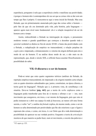 experiência, porquanto é nela que a experiência cintila e manifesta sua positividade;
é porque o homem não é contemporâneo de seu ser que as coisas vêm se dar com um
tempo que lhes é próprio. E reencontra-se aqui o tema inicial da finitude. Mas essa
finitude, que era primeiramente anunciada pelo jugo das coisas sobre o homem —
pelo fato de que ele era dominado pela vida, pela história, pela linguagem —
aparece agora num nível mais fundamental: ela é a relação insuperável do ser do
homem com o tempo.
Assim, redescobrindo a finitude na interrogação da origem, o pensamento
moderno remata o grande quadrilátero que começou a desenhar quando toda a
epistémê ocidental se abalou no fim do século XVIII: o liame das positividades com
a finitude, a reduplicação do empírico no transcendental, a relação perpétua do
cogito com o impensado, o distanciamento e o retorno da origem definem para nós o
modo de ser do homem. É na análise desse modo de ser, e não mais na da
representação, que, desde o século XIX, a reflexão busca assentar filosoficamente a
possibilidade do saber.
VII. O discurso e o ser do homem
Pode-se notar que estes quatro segmentos teóricos (análises da finitude, da
repetição empírico-transcendental, do impensado e da origem) mantêm certa relação
com os quatro domínios subordinados que, juntos, constituíam, na época clássica, a
teoria geral da linguagem3
. Relação que é, à primeira vista, de semelhança e de
simetria. Deve-se lembrar [pág. 463] que a teoria do verbo explicava como a
linguagem podia transbordar para fora de si mesma e afirmar o ser — isto, num
movimento que assegurava, em troca, o ser mesmo da linguagem, pois que esta só
podia instaurar-se e abrir seu espaço lá onde já houvesse, ao menos sob uma forma
secreta, o verbo “ser”; a análise da finitude explica, do mesmo modo, como o ser do
homem se acha determinado por positividades que lhe são exteriores e que o ligam à
espessura das coisas, e como, em troca, é o ser finito que dá a toda determinação a
possibilidade de aparecer na sua verdade positiva. Enquanto a teoria da articulação
mostrava de que maneira se podia fazer, num só movimento, o recorte das palavras e
3
Cf. supra, p. 133.
 