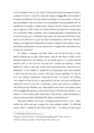 no céu, expandem o Sol e a Lua; a boca é Vênus, pois que por ela passam os beijos e
as palavras de amor; o nariz dá a minúscula imagem do [pág. 26] cetro de Júpiter e
do caduceu de Mercúrio6
. Por esta relação de emulação, as coisas podem se imitar de
uma extremidade à outra do universo sem encadeamento nem proximidade: por sua
reduplicação em espelho, o mundo abole a distância que lhe é própria; triunfa assim
sobre o lugar que é dado a cada coisa. Desses reflexos que percorrem o espaço, quais
são os primeiros? Onde a realidade, onde a imagem projetada? Freqüentemente não
é possível dizê-lo, pois a emulação é uma espécie de geminação natural das coisas;
nasce de uma dobra do ser, cujos dois lados imediatamente se defrontam. Paracelso
compara essa duplicação fundamental do mundo à imagem de dois gêmeos “que se
assemelham perfeitamente, sem que seja possível a ninguém dizer qual deles trouxe
ao outro sua similitude”7
.
No entanto, a emulação não deixa inertes, uma em face da outra, as duas
figuras refletidas que ela opõe. Pode ocorrer a uma ser mais fraca e acolher a forte
influência daquela que vem refletir-se no seu espelho passivo. As estrelas não têm
primazia sobre as ervas da terra, das quais são o modelo sem mudança, a forma
inalterável e sobre as quais lhes é dado verter secretamente toda a dinastia de suas
influências? A terra sombria é o espelho do céu disseminado, mas, nesta contenda,
os dois rivais não têm nem o mesmo valor nem a mesma dignidade. As luzes da
erva, sem violência, reproduzem a forma pura do céu: “As estrelas”, diz Crollius,
“são a matriz de todas as ervas, e cada estrela do céu não é mais que a prefiguração
espiritual de uma erva tal como a representa e, assim como cada erva ou planta é
uma estrela terrestre olhando o céu, assim também cada estrela é uma planta celeste
em forma [pág. 27] espiritual, a qual só pela matéria é diferente das terrestres (...), as
plantas e as ervas celestes estão viradas para o lado da terra e olham diretamente as
ervas que elas procriaram, infundindo-lhes alguma virtude particular”8
.
Mas pode também ocorrer que a contenda permaneça aberta e que o calmo
espelho não reflita mais que a imagem dos “dois soldados irritados”. A similitude
torna-se então o combate de uma forma contra outra — ou melhor, de uma mesma
6
U. Aldrovandi. Monstrorum historia, p. 3.
7
Paracelso. Lider Paramirum. Trad. francesa de Grillot de Givry. Paris, 1913, p. 3.
8
Crollius. Traité des signatures. Trad. francesa. Lião, 1624, p. 18.
 