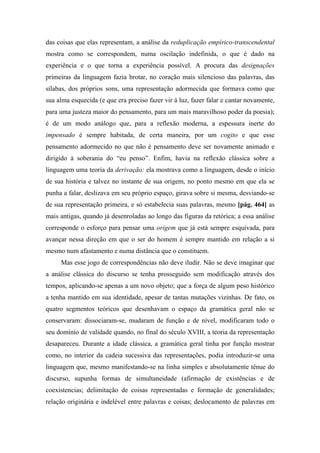 das coisas que elas representam, a análise da reduplicação empírico-transcendental
mostra como se correspondem, numa oscilação indefinida, o que é dado na
experiência e o que torna a experiência possível. A procura das designações
primeiras da linguagem fazia brotar, no coração mais silencioso das palavras, das
sílabas, dos próprios sons, uma representação adormecida que formava como que
sua alma esquecida (e que era preciso fazer vir à luz, fazer falar e cantar novamente,
para uma justeza maior do pensamento, para um mais maravilhoso poder da poesia);
é de um modo análogo que, para a reflexão moderna, a espessura inerte do
impensado é sempre habitada, de certa maneira, por um cogito e que esse
pensamento adormecido no que não é pensamento deve ser novamente animado e
dirigido à soberania do “eu penso”. Enfim, havia na reflexão clássica sobre a
linguagem uma teoria da derivação: ela mostrava como a linguagem, desde o início
de sua história e talvez no instante de sua origem, no ponto mesmo em que ela se
punha a falar, deslizava em seu próprio espaço, girava sobre si mesma, desviando-se
de sua representação primeira, e só estabelecia suas palavras, mesmo [pág. 464] as
mais antigas, quando já desenroladas ao longo das figuras da retórica; a essa análise
corresponde o esforço para pensar uma origem que já está sempre esquivada, para
avançar nessa direção em que o ser do homem é sempre mantido em relação a si
mesmo num afastamento e numa distância que o constituem.
Mas esse jogo de correspondências não deve iludir. Não se deve imaginar que
a análise clássica do discurso se tenha prosseguido sem modificação através dos
tempos, aplicando-se apenas a um novo objeto; que a força de algum peso histórico
a tenha mantido em sua identidade, apesar de tantas mutações vizinhas. De fato, os
quatro segmentos teóricos que desenhavam o espaço da gramática geral não se
conservaram: dissociaram-se, mudaram de função e de nível, modificaram todo o
seu domínio de validade quando, no final do século XVIII, a teoria da representação
desapareceu. Durante a idade clássica, a gramática geral tinha por função mostrar
como, no interior da cadeia sucessiva das representações, podia introduzir-se uma
linguagem que, mesmo manifestando-se na linha simples e absolutamente tênue do
discurso, supunha formas de simultaneidade (afirmação de existências e de
coexistencias; delimitação de coisas representadas e formação de generalidades;
relação originária e indelével entre palavras e coisas; deslocamento de palavras em
 