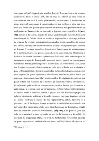 seu espaço retórico). Ao contrário, a análise do modo de ser do homem, tal como se
desenvolveu desde o século XIX, não se aloja no interior de uma teoria da
representação; sua tarefa é, muito pelo contrário, mostrar como é possível que as
coisas em geral sejam dadas à representação, em que condições, sobre que solo,
entre que limites elas podem aparecer numa positividade mais profunda do que os
modos diversos da percepção; e o que então se descobre nessa coexistência do [pág.
465] homem e das coisas, através do grande desdobramento espacial aberto pela
representação, é a finitude radical do homem, a dispersão que, a um tempo, o afasta
da origem e lha promete, a distância incontornável do tempo. A analítica do homem
não retoma, tal como fora constituída alhures e como a tradição lha negou, a análise
do discurso. A presença ou ausência de uma teoria da representação, mais exatamen-
te, o caráter primeiro ou a posição derivada dessa teoria modifica inteiramente o
equilíbrio do sistema. Enquanto a representação é evidente, como elemento geral do
pensamento, a teoria do discurso vale, ao mesmo tempo e num só movimento, como
fundamento de toda gramática possível e como teoria do conhecimento. Mas, desde
que desaparece o primado da representação, então a teoria do discurso se dissocia, e
pode-se-lhe reencontrar a forma desencarnada e metamorfoseada em dois níveis. No
nível empírico, os quatro segmentos constitutivos se reencontram, mas a função que
exerciam é inteiramente invertida4
: a antiga análise do privilégio do verbo, do seu
poder de fazer sair o discurso de si mesmo e de enraizá-lo no ser da representação,
foi substituída pela análise de uma estrutura gramatical interna que é imanente a
cada língua e a constitui como um ser autônomo, portanto voltado sobre si mesmo;
do mesmo modo, a teoria das flexões, a procura das leis de mutação própria das
palavras substituem a análise da articulação comum às palavras e às coisas; a teoria
do radical substituiu a análise da raiz representativa; enfim, descobriu-se o
parentesco lateral das línguas lá onde se buscava a continuidade sem fronteira das
derivações. Em outros termos, tudo o que havia funcionado na dimensão da relação
entre as coisas (tais como são representadas) [pág. 466] e das palavras (com seu
valor representativo) acha-se retomado no interior da linguagem e incumbido de
assegurar-lhe a legalidade interna. No nível dos fundamentos, reencontram-se ainda
os quatro segmentos da teoria do discurso: como na idade clássica, eles servem de
4
Cf. supra, p. 311.
 