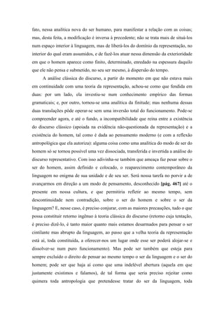 fato, nessa analítica nova do ser humano, para manifestar a relação com as coisas;
mas, desta feita, a modificação é inversa à precedente; não se trata mais de situá-los
num espaço interior à linguagem, mas de liberá-los do domínio da representação, no
interior do qual eram assumidos, e de fazê-los atuar nessa dimensão da exterioridade
em que o homem aparece como finito, determinado, enredado na espessura daquilo
que ele não pensa e submetido, no seu ser mesmo, à dispersão do tempo.
A análise clássica do discurso, a partir do momento em que não estava mais
em continuidade com uma teoria da representação, achou-se como que fendida em
duas: por um lado, ela investiu-se num conhecimento empírico das formas
gramaticais; e, por outro, tornou-se uma analítica da finitude; mas nenhuma dessas
duas translações pôde operar-se sem uma inversão total do funcionamento. Pode-se
compreender agora, e até o fundo, a incompatibilidade que reina entre a existência
do discurso clássico (apoiada na evidência não-questionada da representação) e a
existência do homem, tal como é dada ao pensamento moderno (e com a reflexão
antropológica que ela autoriza): alguma coisa como uma analítica do modo de ser do
homem só se tornou possível uma vez dissociada, transferida e invertida a análise do
discurso representativo. Com isso adivinha-se também que ameaça faz pesar sobre o
ser do homem, assim definido e colocado, o reaparecimento contemporâneo da
linguagem no enigma de sua unidade e de seu ser. Será nossa tarefa no porvir a de
avançarmos em direção a um modo de pensamento, desconhecido [pág. 467] até o
presente em nossa cultura, e que permitiria refletir ao mesmo tempo, sem
descontinuidade nem contradição, sobre o ser do homem e sobre o ser da
linguagem? E, nesse caso, é preciso conjurar, com as maiores precauções, tudo o que
possa constituir retorno ingênuo à teoria clássica do discurso (retorno cuja tentação,
é preciso dizê-lo, é tanto maior quanto mais estamos desarmados para pensar o ser
cintilante mas abrupto da linguagem, ao passo que a velha teoria da representação
está aí, toda constituída, a oferecer-nos um lugar onde esse ser poderá alojar-se e
dissolver-se num puro funcionamento). Mas pode ser também que esteja para
sempre excluído o direito de pensar ao mesmo tempo o ser da linguagem e o ser do
homem; pode ser que haja aí como que uma indelével abertura (aquela em que
justamente existimos e falamos), de tal forma que seria preciso rejeitar como
quimera toda antropologia que pretendesse tratar do ser da linguagem, toda
 