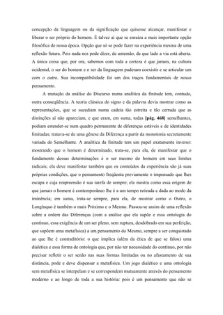 concepção da linguagem ou da significação que quisesse alcançar, manifestar e
liberar o ser próprio do homem. É talvez aí que se enraíza a mais importante opção
filosófica de nossa época. Opção que só se pode fazer na experiência mesma de uma
reflexão futura. Pois nada nos pode dizer, de antemão, de que lado a via está aberta.
A única coisa que, por ora, sabemos com toda a certeza é que jamais, na cultura
ocidental, o ser do homem e o ser da linguagem puderam coexistir e se articular um
com o outro. Sua incompatibilidade foi um dos traços fundamentais de nosso
pensamento.
A mutação da análise do Discurso numa analítica da finitude tem, contudo,
outra conseqüência. A teoria clássica do signo e da palavra devia mostrar como as
representações, que se sucediam numa cadeia tão estreita e tão cerrada que as
distinções aí não apareciam, e que eram, em suma, todas [pág. 468] semelhantes,
podiam estender-se num quadro permanente de diferenças estáveis e de identidades
limitadas; tratava-se de uma gênese da Diferença a partir da monotonia secretamente
variada do Semelhante. A analítica da finitude tem um papel exatamente inverso:
mostrando que o homem é determinado, trata-se, para ela, de manifestar que o
fundamento dessas determinações é o ser mesmo do homem em seus limites
radicais; ela deve manifestar também que os conteúdos da experiência são já suas
próprias condições, que o pensamento freqüenta previamente o impensado que lhes
escapa e cuja reapreensão é sua tarefa de sempre; ela mostra como essa origem de
que jamais o homem é contemporâneo lhe é a um tempo retirada e dada ao modo da
iminência; em suma, trata-se sempre, para ela, de mostrar como o Outro, o
Longínquo é também o mais Próximo e o Mesmo. Passou-se assim de uma reflexão
sobre a ordem das Diferenças (com a análise que ela supõe e essa ontologia do
contínuo, essa exigência de um ser pleno, sem ruptura, desdobrado em sua perfeição,
que supõem uma metafísica) a um pensamento do Mesmo, sempre a ser conquistado
ao que lhe é contraditório: o que implica (além da ética de que se falou) uma
dialética e essa forma de ontologia que, por não ter necessidade do contínuo, por não
precisar refletir o ser senão nas suas formas limitadas ou no afastamento de sua
distância, pode e deve dispensar a metafísica. Um jogo dialético e uma ontologia
sem metafísica se interpelam e se correspondem mutuamente através do pensamento
moderno e ao longo de toda a sua história: pois é um pensamento que não se
 