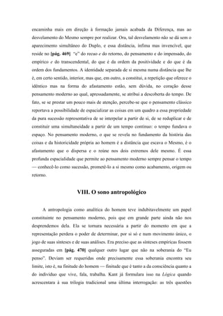 encaminha mais em direção à formação jamais acabada da Diferença, mas ao
desvelamento do Mesmo sempre por realizar. Ora, tal desvelamento não se dá sem o
aparecimento simultâneo do Duplo, e essa distância, ínfima mas invencível, que
reside no [pág. 469] “e” do recuo e do retorno, do pensamento e do impensado, do
empírico e do transcendental, do que é da ordem da positividade e do que é da
ordem dos fundamentos. A identidade separada de si mesma numa distância que lhe
é, em certo sentido, interior, mas que, em outro, a constitui, a repetição que oferece o
idêntico mas na forma do afastamento estão, sem dúvida, no coração desse
pensamento moderno ao qual, apressadamente, se atribui a descoberta do tempo. De
fato, se se prestar um pouco mais de atenção, percebe-se que o pensamento clássico
reportava a possibilidade de espacializar as coisas em um quadro a essa propriedade
da pura sucessão representativa de se interpelar a partir de si, de se reduplicar e de
constituir uma simultaneidade a partir de um tempo contínuo: o tempo fundava o
espaço. No pensamento moderno, o que se revela no fundamento da história das
coisas e da historicidade própria ao homem é a distância que escava o Mesmo, é o
afastamento que o dispersa e o reúne nos dois extremos dele mesmo. É essa
profunda espacialidade que permite ao pensamento moderno sempre pensar o tempo
— conhecê-lo como sucessão, prometê-lo a si mesmo como acabamento, origem ou
retorno.
VIII. O sono antropológico
A antropologia como analítica do homem teve indubitavelmente um papel
constituinte no pensamento moderno, pois que em grande parte ainda não nos
desprendemos dela. Ela se tornara necessária a partir do momento em que a
representação perdera o poder de determinar, por si só e num movimento único, o
jogo de suas sínteses e de suas análises. Era preciso que as sínteses empíricas fossem
asseguradas em [pág. 470] qualquer outro lugar que não na soberania do “Eu
penso”. Deviam ser requeridas onde precisamente essa soberania encontra seu
limite, isto é, na finitude do homem — finitude que é tanto a da consciência quanto a
do indivíduo que vive, fala, trabalha. Kant já formulara isso na Lógica quando
acrescentara à sua trilogia tradicional uma última interrogação: as três questões
 