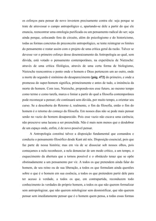 os esforços para pensar de novo investem precisamente contra ele: seja porque se
trate de atravessar o campo antropológico e, apartando-se dele a partir do que ele
enuncia, reencontrar uma ontologia purificada ou um pensamento radical do ser; seja
ainda porque, colocando fora de circuito, além do psicologismo e do historicismo,
todas as formas concretas do preconceito antropológico, se tente reintegrar os limites
do pensamento e reatar assim com o projeto de uma crítica geral da razão. Talvez se
devesse ver o primeiro esforço desse desenraizamento da Antropologia ao qual, sem
dúvida, está votado o pensamento contemporâneo, na experiência de Nietzsche:
através de uma crítica filológica, através de uma certa forma de biologismo,
Nietzsche reencontrou o ponto onde o homem e Deus pertencem um ao outro, onde
a morte do segundo é sinônimo do desaparecimento [pág. 472] do primeiro, e onde a
promessa do super-homem significa, primeiramente e antes de tudo, a iminência da
morte do homem. Com isso, Nietzsche, propondo-nos esse futuro, ao mesmo tempo
como termo e como tarefa, marca o limiar a partir do qual a filosofia contemporânea
pode recomeçar a pensar; ele continuará sem dúvida, por muito tempo, a orientar seu
curso. Se a descoberta do Retorno é, realmente, o fim da filosofia, então o fim do
homem é o retorno do começo da filosofia. Em nossos dias não se pode mais pensar
senão no vazio do homem desaparecido. Pois esse vazio não escava uma carência;
não prescreve uma lacuna a ser preenchida. Não é mais nem menos que o desdobrar
de um espaço onde, enfim, é de novo possível pensar.
A Antropologia constitui talvez a disposição fundamental que comandou e
conduziu o pensamento filosófico desde Kant até nós. Disposição essencial, pois que
faz parte de nossa história; mas em via de se dissociar sob nossos olhos, pois
começamos a nela reconhecer, a nela denunciar de um modo crítico, a um tempo, o
esquecimento da abertura que a tornou possível e o obstáculo tenaz que se opõe
obstinadamente a um pensamento por vir. A todos os que pretendem ainda falar do
homem, de seu reino ou de sua liberação, a todos os que formulam ainda questões
sobre o que é o homem em sua essência, a todos os que pretendem partir dele para
ter acesso à verdade, a todos os que, em contrapartida, reconduzem todo
conhecimento às verdades do próprio homem, a todos os que não querem formalizar
sem antropologizar, que não querem mitologizar sem desmistificar, que não querem
pensar sem imediatamente pensar que é o homem quem pensa, a todas essas formas
 