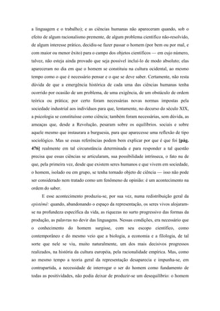 a linguagem e o trabalho); e as ciências humanas não apareceram quando, sob o
efeito de algum racionalismo premente, de algum problema científico não-resolvido,
de algum interesse prático, decidiu-se fazer passar o homem (por bem ou por mal, e
com maior ou menor êxito) para o campo dos objetos científicos — em cujo número,
talvez, não esteja ainda provado que seja possível incluí-lo de modo absoluto; elas
apareceram no dia em que o homem se constituiu na cultura ocidental, ao mesmo
tempo como o que é necessário pensar e o que se deve saber. Certamente, não resta
dúvida de que a emergência histórica de cada uma das ciências humanas tenha
ocorrido por ocasião de um problema, de uma exigência, de um obstáculo de ordem
teórica ou prática; por certo foram necessárias novas normas impostas pela
sociedade industrial aos indivíduos para que, lentamente, no decurso do século XIX,
a psicologia se constituísse como ciência; também foram necessárias, sem dúvida, as
ameaças que, desde a Revolução, pesaram sobre os equilíbrios. sociais e sobre
aquele mesmo que instaurara a burguesia, para que aparecesse uma reflexão de tipo
sociológico. Mas se essas referências podem bem explicar por que é que foi [pág.
476] realmente em tal circunstância determinada e para responder a tal questão
precisa que essas ciências se articularam, sua possibilidade intrínseca, o fato nu de
que, pela primeira vez, desde que existem seres humanos e que vivem em sociedade,
o homem, isolado ou em grupo, se tenha tornado objeto de ciência — isso não pode
ser considerado nem tratado como um fenômeno de opinião: é um acontecimento na
ordem do saber.
E esse acontecimento produziu-se, por sua vez, numa redistribuição geral da
epistémê: quando, abandonando o espaço da representação, os seres vivos alojaram-
se na profundeza específica da vida, as riquezas no surto progressivo das formas da
produção, as palavras no devir das linguagens. Nessas condições, era necessário que
o conhecimento do homem surgisse, com seu escopo científico, como
contemporâneo e do mesmo veio que a biologia, a economia e a filologia, de tal
sorte que nele se viu, muito naturalmente, um dos mais decisivos progressos
realizados, na história da cultura européia, pela racionalidade empírica. Mas, como
ao mesmo tempo a teoria geral da representação desaparecia e impunha-se, em
contrapartida, a necessidade de interrogar o ser do homem como fundamento de
todas as positividades, não podia deixar de produzir-se um desequilíbrio: o homem
 