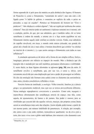 forma separada de si pelo peso da matéria ou pela distância dos lugares. O homem
de Paracelso é, como o firmamento, “constelado de astros”; mas não está a ele
ligado como “o ladrão às galeras, o assassino ao suplício da roda, o peixe ao
pescador, a caça ao caçador”. Pertence ao firmamento do homem ser “livre e
poderoso”, “não obedecer a ordem alguma”, “não ser regido por nenhuma das outras
criaturas”. Seu céu interior pode ser autônomo e repousar somente em si mesmo, sob
a condição, porém, de que, por sua sabedoria, que é também saber, ele se torne
semelhante à ordem do mundo, a retome em si e faça assim equilibrar no seu
firmamento interno aquele onde cintilam as estrelas visíveis. Então, essa sabedoria
do espelho envolverá, em troca, o mundo onde estava colocada; seu grande elo
girará até o fundo do céu e mais além; o homem descobrirá que contém “as estrelas
no interior de si mesmo (...), e que assim carrega o firmamento com todas as suas
influências”9
.
A emulação apresenta-se de início sob a forma de um simples reflexo, furtivo,
longínquo; percorre em silêncio os espaços do mundo. Mas a distância que ela
transpõe não é anulada por sua sutil metáfora; permanece aberta para a visibilidade.
E, neste duelo, as duas figuras afrontadas se apossam [pág. 28] uma da outra. O
semelhante envolve o semelhante, que, por sua vez, o cerca e, talvez, será
novamente envolvido por uma duplicação que tem o poder de prosseguir ao infinito.
Os elos da emulação não formam uma cadeia como os elementos da conveniência:
mas, antes, círculos concêntricos, refletidos e rivais.
Terceira forma da similitude, a analogia. Velho conceito, familiar já à ciência
grega e ao pensamento medieval, mas cujo uso se tornou provavelmente diferente.
Nessa analogia superpõem-se convenientia e aemulatio. Como esta, assegura o
maravilhoso afrontamento das semelhanças através do espaço; mas fala, como
aquela, de ajustamentos, de liames e de juntara. Seu poder é imenso, pois as
similitudes que executa não são aquelas visíveis, maciças, das próprias coisas; basta
serem as semelhanças mais sutis das relações. Assim alijada, pode tramar, a partir de
um mesmo ponto, um número indefinido de parentescos. A relação, por exemplo,
dos astros com o céu onde cintilam, reencontra-se igualmente: na da erva com a
terra, dos seres vivos com o globo onde habitam, dos minerais e dos diamantes com
9
Paracelso, loc. cit.
 