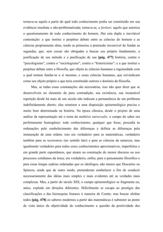 tornava-se aquilo a partir do qual todo conhecimento podia ser constituído em sua
evidência imediata e não-problematizada; tornava-se, a fortiori, aquilo que autoriza
o questionamento de todo conhecimento do homem. Daí esta dupla e inevitável
contestação: a que institui o perpétuo debate entre as ciências do homem e as
ciências propriamente ditas, tendo as primeiras a pretensão invencível de fundar as
segundas, que, sem cessar são obrigadas a buscar seu próprio fundamento, a
justificação de seu método e a purificação de sua [pág. 477] história, contra o
“psicologismo”, contra o “sociologismo”, contra o “historicismo”; e a que institui o
perpétuo debate entre a filosofia, que objeta às ciências humanas a ingenuidade com
a qual tentam fundar-se a si mesmas, e essas ciências humanas, que reivindicam
como seu objeto próprio o que teria constituído outrora o domínio da filosofia.
Mas, se todas essas constatações são necessárias, isso não quer dizer que se
desenvolvem no elemento da pura contradição; sua existência, sua incansável
repetição desde há mais de um século não indicam a permanência de um problema
indefinidamente aberto; elas remetem a uma disposição epistemológica precisa e
muito bem determinada na história. Na época clássica, desde o projeto de uma
análise da representação até o tema da máthêsis universalis, o campo do saber era
perfeitamente homogêneo: todo conhecimento, qualquer que fosse, procedia às
ordenações pelo estabelecimento das diferenças e definia as diferenças pela
instauração de uma ordem; isso era verdadeiro para as matemáticas, verdadeiro
também para as taxinomias (no sentido lato) e para as ciências da natureza; mas
igualmente verdadeiro para todos esses conhecimentos aproximativos, imperfeitos e
em grande parte espontâneos, que atuam na construção do menor discurso ou nos
processos cotidianos da troca; era verdadeiro, enfim, para o pensamento filosófico e
para essas longas cadeias ordenadas que os ideólogos, não menos que Descartes ou
Spinoza, ainda que de outro modo, pretenderam estabelecer a fim de conduzir
necessariamente das idéias mais simples e mais evidentes até as verdades mais
complexas. Mas, a partir do século XIX, o campo epistemológico se fragmenta ou,
antes, explode em direções diferentes. Dificilmente se escapa ao prestígio das
classificações e das hierarquias lineares à maneira de Comte; mas buscar alinhar
todos [pág. 478] os saberes modernos a partir das matemáticas é submeter ao ponto
de vista único da objetividade do conhecimento a questão da positividade dos
 