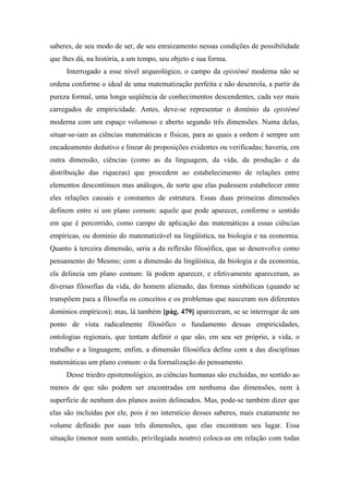 saberes, de seu modo de ser, de seu enraizamento nessas condições de possibilidade
que lhes dá, na história, a um tempo, seu objeto e sua forma.
Interrogado a esse nível arqueológico, o campo da epistémê moderna não se
ordena conforme o ideal de uma matematização perfeita e não desenrola, a partir da
pureza formal, uma longa seqüência de conhecimentos descendentes, cada vez mais
carregados de empiricidade. Antes, deve-se representar o domínio da epistémê
moderna com um espaço volumoso e aberto segundo três dimensões. Numa delas,
situar-se-iam as ciências matemáticas e físicas, para as quais a ordem é sempre um
encadeamento dedutivo e linear de proposições evidentes ou verificadas; haveria, em
outra dimensão, ciências (como as da linguagem, da vida, da produção e da
distribuição das riquezas) que procedem ao estabelecimento de relações entre
elementos descontínuos mas análogos, de sorte que elas pudessem estabelecer entre
eles relações causais e constantes de estrutura. Essas duas primeiras dimensões
definem entre si um plano comum: aquele que pode aparecer, conforme o sentido
em que é percorrido, como campo de aplicação das matemáticas a essas ciências
empíricas, ou domínio do matematizável na lingüística, na biologia e na economia.
Quanto à terceira dimensão, seria a da reflexão filosófica, que se desenvolve como
pensamento do Mesmo; com a dimensão da lingüística, da biologia e da economia,
ela delineia um plano comum: lá podem aparecer, e efetivamente apareceram, as
diversas filosofias da vida, do homem alienado, das formas simbólicas (quando se
transpõem para a filosofia os conceitos e os problemas que nasceram nos diferentes
domínios empíricos); mas, lá também [pág. 479] apareceram, se se interrogar de um
ponto de vista radicalmente filosófico o fundamento dessas empiricidades,
ontologias regionais, que tentam definir o que são, em seu ser próprio, a vida, o
trabalho e a linguagem; enfim, a dimensão filosófica define com a das disciplinas
matemáticas um plano comum: o da formalização do pensamento.
Desse triedro epistemológico, as ciências humanas são excluídas, no sentido ao
menos de que não podem ser encontradas em nenhuma das dimensões, nem à
superfície de nenhum dos planos assim delineados. Mas, pode-se também dizer que
elas são incluídas por ele, pois é no interstício desses saberes, mais exatamente no
volume definido por suas três dimensões, que elas encontram seu lugar. Essa
situação (menor num sentido, privilegiada noutro) coloca-as em relação com todas
 