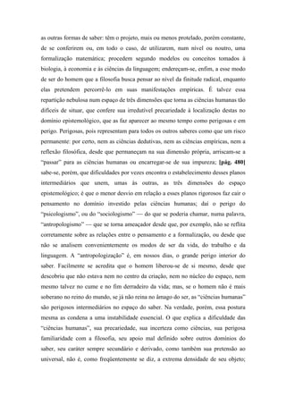 as outras formas de saber: têm o projeto, mais ou menos protelado, porém constante,
de se conferirem ou, em todo o caso, de utilizarem, num nível ou noutro, uma
formalização matemática; procedem segundo modelos ou conceitos tomados à
biologia, à economia e às ciências da linguagem; endereçam-se, enfim, a esse modo
de ser do homem que a filosofia busca pensar ao nível da finitude radical, enquanto
elas pretendem percorrê-lo em suas manifestações empíricas. É talvez essa
repartição nebulosa num espaço de três dimensões que torna as ciências humanas tão
difíceis de situar, que confere sua irredutível precariedade à localização destas no
domínio epistemológico, que as faz aparecer ao mesmo tempo como perigosas e em
perigo. Perigosas, pois representam para todos os outros saberes como que um risco
permanente: por certo, nem as ciências dedutivas, nem as ciências empíricas, nem a
reflexão filosófica, desde que permaneçam na sua dimensão própria, arriscam-se a
“passar” para as ciências humanas ou encarregar-se de sua impureza; [pág. 480]
sabe-se, porém, que dificuldades por vezes encontra o estabelecimento desses planos
intermediários que unem, umas às outras, as três dimensões do espaço
epistemológico; é que o menor desvio em relação a esses planos rigorosos faz cair o
pensamento no domínio investido pelas ciências humanas; daí o perigo do
“psicologismo”, ou do “sociologismo” — do que se poderia chamar, numa palavra,
“antropologismo” — que se torna ameaçador desde que, por exemplo, não se reflita
corretamente sobre as relações entre o pensamento e a formalização, ou desde que
não se analisem convenientemente os modos de ser da vida, do trabalho e da
linguagem. A “antropologização” é, em nossos dias, o grande perigo interior do
saber. Facilmente se acredita que o homem liberou-se de si mesmo, desde que
descobriu que não estava nem no centro da criação, nem no núcleo do espaço, nem
mesmo talvez no cume e no fim derradeiro da vida; mas, se o homem não é mais
soberano no reino do mundo, se já não reina no âmago do ser, as “ciências humanas”
são perigosos intermediários no espaço do saber. Na verdade, porém, essa postura
mesma as condena a uma instabilidade essencial. O que explica a dificuldade das
“ciências humanas”, sua precariedade, sua incerteza como ciências, sua perigosa
familiaridade com a filosofia, seu apoio mal definido sobre outros domínios do
saber, seu caráter sempre secundário e derivado, como também sua pretensão ao
universal, não é, como freqüentemente se diz, a extrema densidade de seu objeto;
 