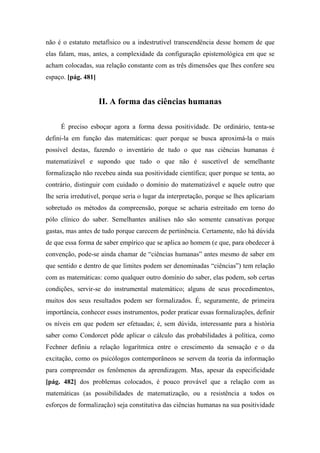 não é o estatuto metafísico ou a indestrutível transcendência desse homem de que
elas falam, mas, antes, a complexidade da configuração epistemológica em que se
acham colocadas, sua relação constante com as três dimensões que lhes confere seu
espaço. [pág. 481]
II. A forma das ciências humanas
É preciso esboçar agora a forma dessa positividade. De ordinário, tenta-se
defini-la em função das matemáticas: quer porque se busca aproximá-la o mais
possível destas, fazendo o inventário de tudo o que nas ciências humanas é
matematizável e supondo que tudo o que não é suscetível de semelhante
formalização não recebeu ainda sua positividade científica; quer porque se tenta, ao
contrário, distinguir com cuidado o domínio do matematizável e aquele outro que
lhe seria irredutível, porque seria o lugar da interpretação, porque se lhes aplicariam
sobretudo os métodos da compreensão, porque se acharia estreitado em torno do
pólo clínico do saber. Semelhantes análises não são somente cansativas porque
gastas, mas antes de tudo porque carecem de pertinência. Certamente, não há dúvida
de que essa forma de saber empírico que se aplica ao homem (e que, para obedecer à
convenção, pode-se ainda chamar de “ciências humanas” antes mesmo de saber em
que sentido e dentro de que limites podem ser denominadas “ciências”) tem relação
com as matemáticas: como qualquer outro domínio do saber, elas podem, sob certas
condições, servir-se do instrumental matemático; alguns de seus procedimentos,
muitos dos seus resultados podem ser formalizados. É, seguramente, de primeira
importância, conhecer esses instrumentos, poder praticar essas formalizações, definir
os níveis em que podem ser efetuadas; é, sem dúvida, interessante para a história
saber como Condorcet pôde aplicar o cálculo das probabilidades à política, como
Fechner definiu a relação logarítmica entre o crescimento da sensação e o da
excitação, como os psicólogos contemporâneos se servem da teoria da informação
para compreender os fenômenos da aprendizagem. Mas, apesar da especificidade
[pág. 482] dos problemas colocados, é pouco provável que a relação com as
matemáticas (as possibilidades de matematização, ou a resistência a todos os
esforços de formalização) seja constitutiva das ciências humanas na sua positividade
 