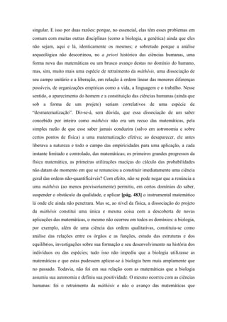 singular. E isso por duas razões: porque, no essencial, elas têm esses problemas em
comum com muitas outras disciplinas (como a biologia, a genética) ainda que eles
não sejam, aqui e lá, identicamente os mesmos; e sobretudo porque a análise
arqueológica não descortinou, no a priori histórico das ciências humanas, uma
forma nova das matemáticas ou um brusco avanço destas no domínio do humano,
mas, sim, muito mais uma espécie de retraimento da máthêsis, uma dissociação de
seu campo unitário e a liberação, em relação à ordem linear das menores diferenças
possíveis, de organizações empíricas como a vida, a linguagem e o trabalho. Nesse
sentido, o aparecimento do homem e a constituição das ciências humanas (ainda que
sob a forma de um projeto) seriam correlativos de uma espécie de
“desmatematização”. Dir-se-á, sem dúvida, que essa dissociação de um saber
concebido por inteiro como máthêsis não era um recuo das matemáticas, pela
simples razão de que esse saber jamais conduzira (salvo em astronomia e sobre
certos pontos de física) a uma matematização efetiva; ao desaparecer, ele antes
liberava a natureza e todo o campo das empiricidades para uma aplicação, a cada
instante limitado e controlado, das matemáticas; os primeiros grandes progressos da
física matemática, as primeiras utilizações maciças do cálculo das probabilidades
não datam do momento em que se renunciou a constituir imediatamente uma ciência
geral das ordens não-quantificáveis? Com efeito, não se pode negar que a renúncia a
uma máthêsis (ao menos provisoriamente) permitiu, em certos domínios do saber,
suspender o obstáculo da qualidade, e aplicar [pág. 483] o instrumental matemático
lá onde ele ainda não penetrara. Mas se, ao nível da física, a dissociação do projeto
da máthêsis constitui uma única e mesma coisa com a descoberta de novas
aplicações das matemáticas, o mesmo não ocorreu em todos os domínios: a biologia,
por exemplo, além de uma ciência das ordens qualitativas, constituiu-se como
análise das relações entre os órgãos e as funções, estudo das estruturas e dos
equilíbrios, investigações sobre sua formação e seu desenvolvimento na história dos
indivíduos ou das espécies; tudo isso não impediu que a biologia utilizasse as
matemáticas e que estas pudessem aplicar-se à biologia bem mais amplamente que
no passado. Todavia, não foi em sua relação com as matemáticas que a biologia
assumiu sua autonomia e definiu sua positividade. O mesmo ocorreu com as ciências
humanas: foi o retraimento da máthêsis e não o avanço das matemáticas que
 