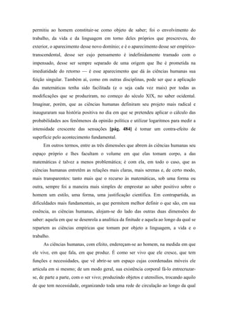permitiu ao homem constituir-se como objeto de saber; foi o envolvimento do
trabalho, da vida e da linguagem em torno deles próprios que prescreveu, do
exterior, o aparecimento desse novo domínio; e é o aparecimento desse ser empírico-
transcendental, desse ser cujo pensamento é indefinidamente tramado com o
impensado, desse ser sempre separado de uma origem que lhe é prometida na
imediatidade do retorno — é esse aparecimento que dá às ciências humanas sua
feição singular. Também aí, como em outras disciplinas, pode ser que a aplicação
das matemáticas tenha sido facilitada (e o seja cada vez mais) por todas as
modificações que se produziram, no começo do século XIX, no saber ocidental.
Imaginar, porém, que as ciências humanas definiram seu projeto mais radical e
inauguraram sua história positiva no dia em que se pretendeu aplicar o cálculo das
probabilidades aos fenômenos da opinião política e utilizar logaritmos para medir a
intensidade crescente das sensações [pág. 484] é tomar um contra-efeito de
superfície pelo acontecimento fundamental.
Em outros termos, entre as três dimensões que abrem às ciências humanas seu
espaço próprio e lhes facultam o volume em que elas tomam corpo, a das
matemáticas é talvez a menos problemática; é com ela, em todo o caso, que as
ciências humanas entretêm as relações mais claras, mais serenas e, de certo modo,
mais transparentes: tanto mais que o recurso às matemáticas, sob uma forma ou
outra, sempre foi a maneira mais simples de emprestar ao saber positivo sobre o
homem um estilo, uma forma, uma justificação científica. Em contrapartida, as
dificuldades mais fundamentais, as que permitem melhor definir o que são, em sua
essência, as ciências humanas, alojam-se do lado das outras duas dimensões do
saber: aquela em que se desenrola a analítica da finitude e aquela ao longo da qual se
repartem as ciências empíricas que tomam por objeto a linguagem, a vida e o
trabalho.
As ciências humanas, com efeito, endereçam-se ao homem, na medida em que
ele vive, em que fala, em que produz. É como ser vivo que ele cresce, que tem
funções e necessidades, que vê abrir-se um espaço cujas coordenadas móveis ele
articula em si mesmo; de um modo geral, sua existência corporal fá-lo entrecruzar-
se, de parte a parte, com o ser vivo; produzindo objetos e utensílios, trocando aquilo
de que tem necessidade, organizando toda uma rede de circulação ao longo da qual
 