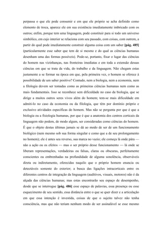 perpassa o que ele pode consumir e em que ele próprio se acha definido como
elemento de troca, aparece ele em sua existência imediatamente imbricado com os
outros; enfim, porque tem uma linguagem, pode constituir para si todo um universo
simbólico, em cujo interior se relaciona com seu passado, com coisas, com outrem, a
partir do qual pode imediatamente construir alguma coisa com um saber [pág. 485]
(particularmente esse saber que tem de si mesmo e do qual as ciências humanas
desenham uma das formas possíveis). Pode-se, portanto, fixar o lugar das ciências
do homem nas vizinhanças, nas fronteiras imediatas e em toda a extensão dessas
ciências em que se trata da vida, do trabalho e da linguagem. Não chegam estas
justamente a se formar na época em que, pela primeira vez, o homem se oferece à
possibilidade de um saber positivo? Contudo, nem a biologia, nem a economia, nem
a filologia devem ser tomadas como as primeiras ciências humanas nem como as
mais fundamentais. Isso se reconhece sem dificuldade no caso da biologia, que se
dirige a muitos outros seres vivos além do homem; tem-se mais dificuldade em
admiti-lo no caso da economia ou da filologia, que têm por domínio próprio e
exclusivo atividades específicas do homem. Mas não se pergunta por que é que a
biologia ou a fisiologia humanas, por que é que a anatomia dos centros corticais da
linguagem não podem, de modo algum, ser consideradas como ciências do homem.
É que o objeto destas últimas jamais se dá ao modo de ser de um funcionamento
biológico (nem mesmo sob sua forma singular e como que a de seu prolongamento
no homem); ele é antes seu reverso, sua marca no vazio; ele começa lá onde pára —
não a ação ou os efeitos — mas o ser próprio desse funcionamento — lá onde se
liberam representações, verdadeiras ou falsas, claras ou obscuras, perfeitamente
conscientes ou embrenhadas na profundidade de alguma sonolência, observáveis
direta ou indiretamente, oferecidas naquilo que o próprio homem enuncia ou
detectáveis somente do exterior; a busca das ligações intracorticais entre os
diferentes centros de integração da linguagem (auditivos, visuais, motores) não é da
alçada das ciências humanas; mas estas encontrarão seu espaço de desempenho,
desde que se interrogue [pág. 486] esse espaço de palavras, essa presença ou esse
esquecimento de seu sentido, essa distância entre o que se quer dizer e a articulação
em que essa intenção é investida, coisas de que o sujeito talvez não tenha
consciência, mas que não teriam nenhum modo de ser assinalável se esse mesmo
 