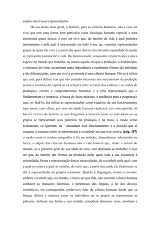 sujeito não tivesse representações.
De um modo mais geral, o homem, para as ciências humanas, não é esse ser
vivo que tem uma forma bem particular (uma fisiologia bastante especial e uma
autonomia quase única); é esse ser vivo que, do interior da vida à qual pertence
inteiramente e pela qual é atravessado em todo o seu ser, constitui representações
graças às quais ele vive e a partir das quais detém esta estranha capacidade de poder
se representar justamente a vida. Do mesmo modo, conquanto o homem seja a única
espécie no mundo que trabalha, ao menos aquela em que a produção, a distribuição,
o consumo dos bens assumiram tanta importância e receberam formas tão múltiplas
e tão diferenciadas, nem por isso a economia é uma ciência humana. Dir-se-á talvez
que esta, para definir leis que são contudo interiores aos mecanismos da produção
(como o acúmulo do capital ou as relações entre as taxas dos salários e os custos de
produção), recorre a comportamentos humanos e a uma representação que o
fundamentam (o interesse, a busca do lucro máximo, a tendência para a poupança);
mas, ao fazê-lo, ela utiliza as representações como requisito de um funcionamento
(que passa, com efeito, por uma atividade humana explícita); em contrapartida, só
haverá ciência do homem se nos dirigirmos à maneira como os indivíduos ou os
grupos se representam seus parceiros na produção e na troca, o modo como
esclarecem, ou ignoram, ou ‘ mascaram esse funcionamento e a posição que aí
ocupam, a maneira como se representam a sociedade em que isso ocorre, [pág. 487]
o modo como se sentem integrados a ela ou isolados, dependentes, submetidos ou
livres; o objeto das ciências humanas não é esse homem que, desde a aurora do
mundo, ou o primeiro grito de sua idade de ouro, está destinado ao trabalho; é esse
ser que, do interior das formas da produção pelas quais toda a sua existência é
comandada, forma a representação dessas necessidades, da sociedade pela qual, com
a qual ou contra a qual as satisfaz, de sorte que, a partir daí, pode ele finalmente se
dar a representação da própria economia. Quanto à linguagem, ocorre o mesmo:
embora o homem seja, no mundo, o único ser que fala, não constitui ciência humana
conhecer as mutações fonéticas, o parentesco das línguas, a lei dos desvios
semânticos; em contrapartida, poder-se-á falar de ciência humana desde que se
busque definir a maneira como os indivíduos ou os grupos se representam as
palavras, utilizam sua forma e seu sentido, compõem discursos reais, mostram e
 