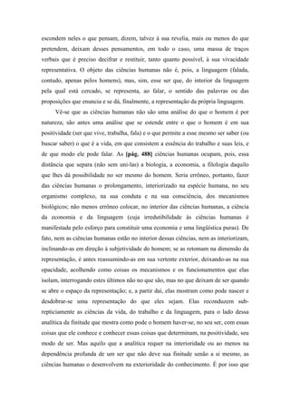 escondem neles o que pensam, dizem, talvez à sua revelia, mais ou menos do que
pretendem, deixam desses pensamentos, em todo o caso, uma massa de traços
verbais que é preciso decifrar e restituir, tanto quanto possível, à sua vivacidade
representativa. O objeto das ciências humanas não é, pois, a linguagem (falada,
contudo, apenas pelos homens), mas, sim, esse ser que, do interior da linguagem
pela qual está cercado, se representa, ao falar, o sentido das palavras ou das
proposições que enuncia e se dá, finalmente, a representação da própria linguagem.
Vê-se que as ciências humanas não são uma análise do que o homem é por
natureza; são antes uma análise que se estende entre o que o homem é em sua
positividade (ser que vive, trabalha, fala) e o que permite a esse mesmo ser saber (ou
buscar saber) o que é a vida, em que consistem a essência do trabalho e suas leis, e
de que modo ele pode falar. As [pág. 488] ciências humanas ocupam, pois, essa
distância que separa (não sem uni-las) a biologia, a economia, a filologia daquilo
que lhes dá possibilidade no ser mesmo do homem. Seria errôneo, portanto, fazer
das ciências humanas o prolongamento, interiorizado na espécie humana, no seu
organismo complexo, na sua conduta e na sua consciência, dos mecanismos
biológicos; não menos errôneo colocar, no interior das ciências humanas, a ciência
da economia e da linguagem (cuja irredutibilidade às ciências humanas é
manifestada pelo esforço para constituir uma economia e uma lingüística puras). De
fato, nem as ciências humanas estão no interior dessas ciências, nem as interiorizam,
inclinando-as em direção à subjetividade do homem; se as retomam na dimensão da
representação, é antes reassumindo-as em sua vertente exterior, deixando-as na sua
opacidade, acolhendo como coisas os mecanismos e os funcionamentos que elas
isolam, interrogando estes últimos não no que são, mas no que deixam de ser quando
se abre o espaço da representação; e, a partir daí, elas mostram como pode nascer e
desdobrar-se uma representação do que eles sejam. Elas reconduzem sub-
repticiamente as ciências da vida, do trabalho e da linguagem, para o lado dessa
analítica da finitude que mostra como pode o homem haver-se, no seu ser, com essas
coisas que ele conhece e conhecer essas coisas que determinam, na positividade, seu
modo de ser. Mas aquilo que a analítica requer na interioridade ou ao menos na
dependência profunda de um ser que não deve sua finitude senão a si mesmo, as
ciências humanas o desenvolvem na exterioridade do conhecimento. É por isso que
 