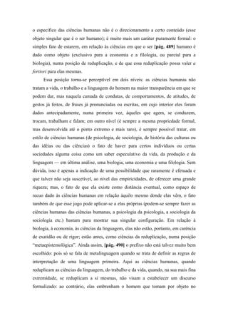 o específico das ciências humanas não é o direcionamento a certo conteúdo (esse
objeto singular que é o ser humano); é muito mais um caráter puramente formal: o
simples fato de estarem, em relação às ciências em que o ser [pág. 489] humano é
dado como objeto (exclusivo para a economia e a filologia, ou parcial para a
biologia), numa posição de reduplicação, e de que essa reduplicação possa valer a
fortiori para elas mesmas.
Essa posição torna-se perceptível em dois níveis: as ciências humanas não
tratam a vida, o trabalho e a linguagem do homem na maior transparência em que se
podem dar, mas naquela camada de condutas, de comportamentos, de atitudes, de
gestos já feitos, de frases já pronunciadas ou escritas, em cujo interior eles foram
dados antecipadamente, numa primeira vez, àqueles que agem, se conduzem,
trocam, trabalham e falam; em outro nível (é sempre a mesma propriedade formal,
mas desenvolvida até o ponto extremo e mais raro), é sempre possível tratar, em
estilo de ciências humanas (de psicologia, de sociologia, de história das culturas ou
das idéias ou das ciências) o fato de haver para certos indivíduos ou certas
sociedades alguma coisa como um saber especulativo da vida, da produção e da
linguagem — em última análise, uma biologia, uma economia e uma filologia. Sem
dúvida, isso é apenas a indicação de uma possibilidade que raramente é efetuada e
que talvez não seja suscetível, ao nível das empiricidades, de oferecer uma grande
riqueza; mas, o fato de que ela existe como distância eventual, como espaço de
recuo dado às ciências humanas em relação àquilo mesmo donde elas vêm, o fato
também de que esse jogo pode aplicar-se a elas próprias (podem-se sempre fazer as
ciências humanas das ciências humanas, a psicologia da psicologia, a sociologia da
sociologia etc.) bastam para mostrar sua singular configuração. Em relação à
biologia, à economia, às ciências da linguagem, elas não estão, portanto, em carência
de exatidão ou de rigor; estão antes, como ciências da reduplicação, numa posição
“metaepistemológica”. Ainda assim, [pág. 490] o prefixo não está talvez muito bem
escolhido: pois só se fala de metalinguagem quando se trata de definir as regras de
interpretação de uma linguagem primeira. Aqui as ciências humanas, quando
reduplicam as ciências da linguagem, do trabalho e da vida, quando, na sua mais fina
extremidade, se reduplicam a si mesmas, não visam a estabelecer um discurso
formalizado: ao contrário, elas embrenham o homem que tomam por objeto no
 