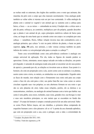 as rochas onde se enterram, dos órgãos dos sentidos com o rosto que animam, das
manchas da pele com o corpo que elas marcam secretamente. Uma analogia pode
também se voltar sobre si mesma sem ser por isso contestada. A velha analogia da
planta com o animal (o vegetal é um animal que se sustenta com a cabeça para
baixo, a boca — ou as raízes — entranhada na terra), Césalpin não a critica nem a
põe de parte; reforça-a, ao contrário, multiplica-a por ela própria, quando descobre
que a planta é um animal de pé, cujos princípios nutritivos sobem de baixo para
cima, ao longo de uma haste que se estende como um corpo e se completa por uma
cabeça — ramalhete, flores, folhas: relação inversa mas não contraditória com a
analogia primeira, que coloca “a raiz na parte inferior da planta, a haste na parte
superior, [pág. 29] pois, nos animais, a rede venosa começa também na parte
inferior do ventre e a veia principal sobe para o coração e a cabeça”10
.
Tanto essa reversibilidade como esta polivalência conferem à analogia um
campo universal de aplicação. Por ela, todas as figuras do mundo podem se
aproximar. Existe, entretanto, nesse espaço sulcado em todas as direções, um ponto
privilegiado: é saturado de analogias (cada uma pode aí encontrar um de seus pontos
de apoio) e, passando por ele, as relações se invertem sem se alterar. Esse ponto é o
homem; ele está em proporção com o céu, assim como com os animais e as plantas,
assim como com a terra, os metais, as estalactites ou as tempestades. Erguido entre
as faces do mundo, tem relação com o firmamento (seu rosto está para seu corpo
como a face do céu está para o éter; seu pulso bate-lhe nas veias como os astros
circulam segundo suas vias próprias; as sete aberturas formam no seu rosto o que
são os sete planetas do céu); todas essas relações, porém, ele as desloca e as
reencontramos, similares, na analogia do animal humano com a terra que habita: sua
carne é uma gleba, seus ossos, rochedos, suas veias, grandes rios; sua bexiga é o mar
e seus sete membros principais, os sete metais que se escondem no fundo das
minas11
. O corpo do homem é sempre a metade possível de um atlas universal. Sabe-
se como Pierre Belon traçou, até nos detalhes, a primeira tábua comparada do
esqueleto humano com o dos pássaros: ali se vê “a ponta da asa chamada apêndice,
que está em proporção com a asa, com o polegar, com a mão; a extremidade da
10
Césalpin. De plantis libri XVl, 1583.
11
Crollius. Traité des signatures, p. 88
 