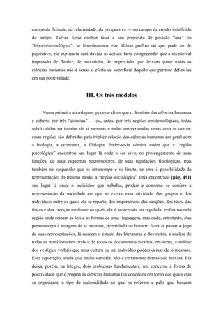 campo da finitude, da relatividade, da perspectiva — no campo da erosão indefinida
do tempo. Talvez fosse melhor falar a seu propósito de posição “ana” ou
“hipoepistemológica”; se libertássemos este último prefixo do que pode ter de
pejorativo, ele explicaria sem dúvida as coisas: faria compreender que a invencível
impressão de fluidez, de inexatidão, de imprecisão que deixam quase todas as
ciências humanas não é senão o efeito de superfície daquilo que permite defini-las
em sua positividade.
III. Os três modelos
Numa primeira abordagem, pode-se dizer que o domínio das ciências humanas
é coberto por três “ciências” — ou, antes, por três regiões epistemológicas, todas
subdivididas no interior de si mesmas e todas entrecruzadas umas com as outras;
essas regiões são definidas pela tríplice relação das ciências humanas em geral com
a biologia, a economia, a filologia. Poder-se-ia admitir assim que a “região
psicológica” encontrou seu lugar lá onde o ser vivo, no prolongamento de suas
funções, de seus esquemas neuromotores, de suas regulações fisiológicas, mas
também na suspensão que os interrompe e os limita, se abre à possibilidade da
representação; do mesmo modo, a “região sociológica” teria encontrado [pág. 491]
seu lugar lá onde o indivíduo que trabalha, produz e consome se confere a
representação da sociedade em que se exerce essa atividade, dos grupos e dos
indivíduos entre os quais ela se reparte, dos imperativos, das sanções, dos ritos, das
festas e das crenças mediante os quais ela é sustentada ou regulada; enfim naquela
região onde reinam as leis e as formas de uma linguagem, mas onde, entretanto, elas
permanecem à margem de si mesmas, permitindo ao homem fazer aí passar o jogo
de suas representações, lá nascem o estudo das literaturas e dos mitos, a análise de
todas as manifestações orais e de todos os documentos escritos, em suma, a análise
dos vestígios verbais que uma cultura ou um indivíduo podem deixar de si mesmos.
Essa repartição, ainda que muito sumária, não é certamente demasiado inexata. Ela
deixa, porém, na íntegra, dois problemas fundamentais: um concerne à forma de
positividade que é própria às ciências humanas (os conceitos em torno dos quais elas
se organizam, o tipo de racionalidade ao qual se referem e pelo qual buscam
 