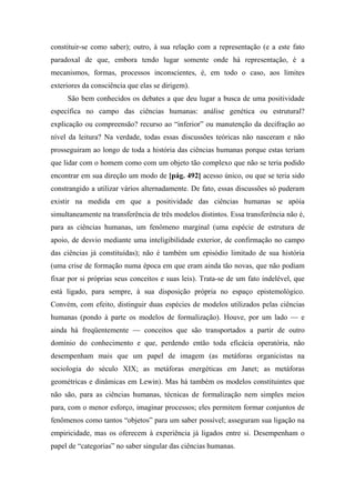constituir-se como saber); outro, à sua relação com a representação (e a este fato
paradoxal de que, embora tendo lugar somente onde há representação, é a
mecanismos, formas, processos inconscientes, é, em todo o caso, aos limites
exteriores da consciência que elas se dirigem).
São bem conhecidos os debates a que deu lugar a busca de uma positividade
específica no campo das ciências humanas: análise genética ou estrutural?
explicação ou compreensão? recurso ao “inferior” ou manutenção da decifração ao
nível da leitura? Na verdade, todas essas discussões teóricas não nasceram e não
prosseguiram ao longo de toda a história das ciências humanas porque estas teriam
que lidar com o homem como com um objeto tão complexo que não se teria podido
encontrar em sua direção um modo de [pág. 492] acesso único, ou que se teria sido
constrangido a utilizar vários alternadamente. De fato, essas discussões só puderam
existir na medida em que a positividade das ciências humanas se apóia
simultaneamente na transferência de três modelos distintos. Essa transferência não é,
para as ciências humanas, um fenômeno marginal (uma espécie de estrutura de
apoio, de desvio mediante uma inteligibilidade exterior, de confirmação no campo
das ciências já constituídas); não é também um episódio limitado de sua história
(uma crise de formação numa época em que eram ainda tão novas, que não podiam
fixar por si próprias seus conceitos e suas leis). Trata-se de um fato indelével, que
está ligado, para sempre, à sua disposição própria no espaço epistemológico.
Convém, com efeito, distinguir duas espécies de modelos utilizados pelas ciências
humanas (pondo à parte os modelos de formalização). Houve, por um lado — e
ainda há freqüentemente — conceitos que são transportados a partir de outro
domínio do conhecimento e que, perdendo então toda eficácia operatória, não
desempenham mais que um papel de imagem (as metáforas organicistas na
sociologia do século XIX; as metáforas energéticas em Janet; as metáforas
geométricas e dinâmicas em Lewin). Mas há também os modelos constituintes que
não são, para as ciências humanas, técnicas de formalização nem simples meios
para, com o menor esforço, imaginar processos; eles permitem formar conjuntos de
fenômenos como tantos “objetos” para um saber possível; asseguram sua ligação na
empiricidade, mas os oferecem à experiência já ligados entre si. Desempenham o
papel de “categorias” no saber singular das ciências humanas.
 