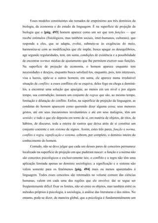 Esses modelos constituintes são tomados de empréstimo aos três domínios da
biologia, da economia e do estudo da linguagem. É na superfície de projeção da
biologia que o [pág. 493] homem aparece como um ser que tem funções — que
recebe estímulos (fisiológicos, mas também sociais, inter-humanos, culturais), que
responde a eles, que se adapta, evolui, submete-se às exigências do meio,
harmoniza-se com as modificações que ele impõe, busca apagar os desequilíbrios,
age segundo regularidades, tem, em suma, condições de existência e a possibilidade
de encontrar normas médias de ajustamento que lhe permitem exercer suas funções.
Na superfície de projeção da economia, o homem aparece enquanto tem
necessidades e desejos, enquanto busca satisfazê-los, enquanto, pois, tem interesses,
visa a lucros, opõe-se a outros homens; em suma, ele aparece numa irredutível
situação de conflito; a esses conflitos ele se esquiva, deles foge ou chega a dominá-
los, a encontrar uma solução que apazigúe, ao menos em um nível e por algum
tempo, sua contradição; instaura um conjunto de regras que são, ao mesmo tempo,
limitação e dilatação do conflito. Enfim, na superfície de projeção da linguagem, as
condutas do homem aparecem como querendo dizer alguma coisa; seus menores
gestos, até em seus mecanismos involuntários e até em seus malogros, têm um
sentido; e tudo o que ele deposita em torno de si, em matéria de objetos, de ritos, de
hábitos, de discurso, toda a esteira de rastros que deixa atrás de si constitui um
conjunto coerente e um sistema de signos. Assim, estes três pares, função e norma,
conflito e regra, significação e sistema, cobrem, por completo, o domínio inteiro do
conhecimento do homem.
Contudo, não se deve julgar que cada um desses pares de conceitos permanece
localizado na superfície de projeção em que puderam nascer: a função e a norma não
são conceitos psicológicos e exclusivamente tais; o conflito e a regra não têm uma
aplicação limitada apenas ao domínio sociológico; a significação e o sistema não
valem somente para os fenômenos [pág. 494] mais ou menos aparentados à
linguagem. Todos esses conceitos são retomados no volume comum das ciências
humanas, valem em cada uma das regiões que ele envolve: daí se segue ser
freqüentemente difícil fixar os limites, não só entre os objetos, mas também entre os
métodos próprios à psicologia, à sociologia, à análise das literaturas e dos mitos. No
entanto, pode-se dizer, de maneira global, que a psicologia é fundamentalmente um
 