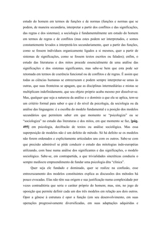 estudo do homem em termos de funções e de normas (funções e normas que se
podem, de maneira secundária, interpretar a partir dos conflitos e das significações,
das regras e dos sistemas); a sociologia é fundamentalmente um estudo do homem
em termos de regras e de conflitos (mas estes podem ser interpretados, e somos
constantemente levados a interpretá-los secundariamente, quer a partir das funções,
como se fossem indivíduos organicamente ligados a si mesmos, quer a partir de
sistemas de significações, como se fossem textos escritos ou falados); enfim, o
estudo das literaturas e dos mitos procede essencialmente de uma análise das
significações e dos sistemas significantes, mas sabe-se bem que esta pode ser
retomada em termos de coerência funcional ou de conflitos e de regras. É assim que
todas as ciências humanas se entrecruzam e podem sempre interpretar-se umas às
outras, que suas fronteiras se apagam, que as disciplinas intermediárias e mistas se
multiplicam indefinidamente, que seu objeto próprio acaba mesmo por dissolver-se.
Mas, qualquer que seja a natureza da análise e o domínio a que ela se aplica, tem-se
um critério formal para saber o que é do nível da psicologia, da sociologia ou da
análise das linguagens: é a escolha do modelo fundamental e a posição dos modelos
secundários que permitem saber em que momento se “psicologiza” ou se
“sociologiza” no estudo das literaturas e dos mitos, em que momento se faz, [pág.
495] em psicologia, decifracão de textos ou análise sociológica. Mas essa
superposição de modelos não é um defeito de método. Só há defeito se os modelos
não forem ordenados e explicitamente articulados uns com os outros. Sabe-se com
que precisão admirável se pôde conduzir o estudo das mitologias indo-européias
utilizando, com base numa análise dos significantes e das significações, o modelo
sociológico. Sabe-se, em contrapartida, a que trivialidades sincréticas conduziu o
sempre medíocre empreendimento de fundar uma psicologia dita “clínica”.
Quer seja ele fundado e dominado, quer se realize na confusão, esse
entrecruzamento dos modelos constituintes explica as discussões dos métodos há
pouco evocadas. Elas não têm sua origem e sua justificação numa complexidade por
vezes contraditória que seria o caráter próprio do homem; mas, sim, no jogo de
oposição que permite definir cada um dos três modelos em relação aos dois outros.
Opor a gênese à estrutura é opor a função (em seu desenvolvimento, em suas
operações progressivamente diversificadas, em suas adaptações adquiridas e
 