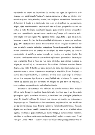 equilibradas no tempo) ao sincronismo do conflito e da regra, da significação e do
sistema; opor a análise pelo “inferior” à que se mantém ao nível de seu objeto é opor
o conflito (como dado primeiro, arcaico, inscrito já nas necessidades fundamentais
do homem) à função e à significação tais como se desdobram na sua realização
própria; opor a compreensão à explicação é opor a técnica que permite decifrar um
sentido a partir do sistema significante àquelas que permitem explicar um conflito
com suas conseqüências, ou as formas e as deformações que pode assumir e sofrer
uma função com seus órgãos. Mas é preciso ir mais longe. Sabe-se que, nas ciências
humanas, o ponto de vista da descontinuidade (limiar entre a natureza e a cultura,
[pág. 496] irredutibilidade mútua dos equilíbrios ou das soluções encontradas por
cada sociedade ou cada indivíduo, ausência de formas intermediárias, inexistência
de um continuum dado no espaço ou no tempo) se opõe ao ponto de vista da
continuidade. A existência dessa oposição se explica pelo caráter bipolar dos
modelos: a análise em estilo de continuidade apóia-se na permanência das funções
(que se encontra desde o fundo da vida numa identidade que autoriza e enraíza as
adaptações sucessivas), no encadeamento dos conflitos (ainda que assumam formas
diversas, seu ruído de fundo não cessa jamais), na trama das significações (que se
retomam umas às outras e constituem como que a superfície de um discurso); a
análise das descontinuidades, ao contrário, procura antes fazer surgir a coerência
interna dos sistemas significantes, a especificidade dos conjuntos de regras e o
caráter de decisão que elas assumem em relação ao que deve ser regulado, a
emergência da norma acima das oscilações funcionais.
Poder-se-ia talvez retraçar toda a história das ciências humanas desde o século
XIX, a partir desses três modelos. Com efeito, eles cobriram todo o seu devir, pois
que se pode seguir, há mais de um século, a dinastia de seus privilégios: primeiro, o
reino do modelo biológico (o homem, sua psique, seu grupo, sua sociedade, a
linguagem que ele fala existem, na época romântica, enquanto vivos e na medida em
que de fato vivem; seu modo de ser é orgânico e é analisado em termos de função);
depois vem o reino do modelo econômico (o homem e toda a sua atividade são o
lugar de conflitos de que constituem, ao mesmo tempo, a expressão mais ou menos
manifesta e a solução mais ou menos bem-sucedida); enfim — assim como Freud
vem após Comte e Marx — começa o reino do modelo filológico (quando se trata de
 
