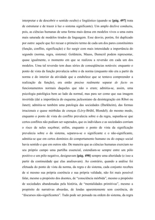 interpretar e de descobrir o sentido oculto) e lingüístico (quando se [pág. 497] trata
de estruturar e de trazer à luz o sistema significante). Um amplo declive conduziu,
pois, as ciências humanas de uma forma mais densa em modelos vivos a uma outra
mais saturada de modelos tirados da linguagem. Esse desvio, porém, foi duplicado
por outro: aquele que fez recuar o primeiro termo de cada um dos pares constituintes
(função, conflito, significação) e fez surgir com mais intensidade a importância do
segundo (norma, regra, sistema): Goldstein, Mauss, Dumezil podem representar,
quase igualmente, o momento em que se realizou a reversão em cada um dos
modelos. Uma tal reversão tem duas séries de conseqüências notáveis: enquanto o
ponto de vista da função prevalecia sobre o da norma (enquanto não era a partir da
norma e do interior da atividade que a estabelece que se tentava compreender a
realização da função), era então preciso realmente separar de facto os
funcionamentos normais daqueles que não o eram; admitia-se, assim, uma
psicologia patológica bem ao lado da normal, mas para ser como que sua imagem
invertida (daí a importância do esquema jacksoniano da desintegração em Ribot ou
Janet); admitia-se também uma patologia das sociedades (Durkheim), das formas
irracionais e quase mórbidas de crenças (Lévy-Brühl, Blondel); do mesmo modo,
enquanto o ponto de vista do conflito prevalecia sobre o da regra, supunha-se que
certos conflitos não podiam ser superados, que os indivíduos e as sociedades corriam
o risco de neles soçobrar; enfim, enquanto o ponto de vista da significação
prevalecia sobre o do sistema, separava-se o significante e o não-significante,
admitia-se que em certos domínios do comportamento humano ou do espaço social
havia sentido e que em outros não. De maneira que as ciências humanas exerciam no
seu próprio campo uma partilha essencial, estendiam-se sempre entre um pólo
positivo e um pólo negativo, designavam [pág. 498] sempre uma alteridade (e isso a
partir da continuidade que elas analisavam). Ao contrário, quando a análise foi
efetuada do ponto de vista da norma, da regra e do sistema, cada conjunto recebeu
de si mesmo sua própria coerência e sua própria validade, não foi mais possível
falar, mesmo a propósito dos doentes, de “consciência mórbida”, mesmo a propósito
de sociedades abandonadas pela história, de “mentalidades primitivas”, mesmo a
propósito de narrativas absurdas, de lendas aparentemente sem coerência, de
“discursos não-significantes”. Tudo pode ser pensado na ordem do sistema, da regra
 
