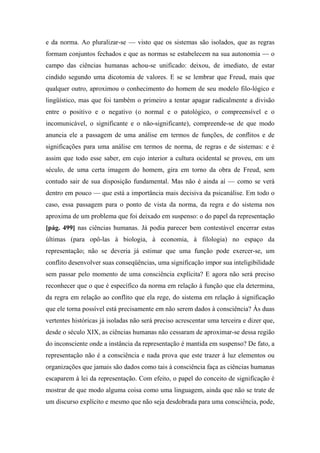 e da norma. Ao pluralizar-se — visto que os sistemas são isolados, que as regras
formam conjuntos fechados e que as normas se estabelecem na sua autonomia — o
campo das ciências humanas achou-se unificado: deixou, de imediato, de estar
cindido segundo uma dicotomia de valores. E se se lembrar que Freud, mais que
qualquer outro, aproximou o conhecimento do homem de seu modelo filo-lógico e
lingüístico, mas que foi também o primeiro a tentar apagar radicalmente a divisão
entre o positivo e o negativo (o normal e o patológico, o compreensível e o
incomunicável, o significante e o não-significante), compreende-se de que modo
anuncia ele a passagem de uma análise em termos de funções, de conflitos e de
significações para uma análise em termos de norma, de regras e de sistemas: e é
assim que todo esse saber, em cujo interior a cultura ocidental se proveu, em um
século, de uma certa imagem do homem, gira em torno da obra de Freud, sem
contudo sair de sua disposição fundamental. Mas não é ainda aí — como se verá
dentro em pouco — que está a importância mais decisiva da psicanálise. Em todo o
caso, essa passagem para o ponto de vista da norma, da regra e do sistema nos
aproxima de um problema que foi deixado em suspenso: o do papel da representação
[pág. 499] nas ciências humanas. Já podia parecer bem contestável encerrar estas
últimas (para opô-las à biologia, à economia, à filologia) no espaço da
representação; não se deveria já estimar que uma função pode exercer-se, um
conflito desenvolver suas conseqüências, uma significação impor sua inteligibilidade
sem passar pelo momento de uma consciência explícita? E agora não será preciso
reconhecer que o que é específico da norma em relação à função que ela determina,
da regra em relação ao conflito que ela rege, do sistema em relação à significação
que ele torna possível está precisamente em não serem dados à consciência? Às duas
vertentes históricas já isoladas não será preciso acrescentar uma terceira e dizer que,
desde o século XIX, as ciências humanas não cessaram de aproximar-se dessa região
do inconsciente onde a instância da representação é mantida em suspenso? De fato, a
representação não é a consciência e nada prova que este trazer à luz elementos ou
organizações que jamais são dados como tais à consciência faça as ciências humanas
escaparem à lei da representação. Com efeito, o papel do conceito de significação é
mostrar de que modo alguma coisa como uma linguagem, ainda que não se trate de
um discurso explícito e mesmo que não seja desdobrada para uma consciência, pode,
 