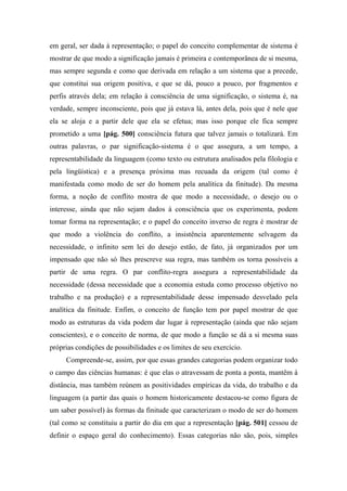 em geral, ser dada à representação; o papel do conceito complementar de sistema é
mostrar de que modo a significação jamais é primeira e contemporânea de si mesma,
mas sempre segunda e como que derivada em relação a um sistema que a precede,
que constitui sua origem positiva, e que se dá, pouco a pouco, por fragmentos e
perfis através dela; em relação à consciência de uma significação, o sistema é, na
verdade, sempre inconsciente, pois que já estava lá, antes dela, pois que é nele que
ela se aloja e a partir dele que ela se efetua; mas isso porque ele fica sempre
prometido a uma [pág. 500] consciência futura que talvez jamais o totalizará. Em
outras palavras, o par significação-sistema é o que assegura, a um tempo, a
representabilidade da linguagem (como texto ou estrutura analisados pela filologia e
pela lingüística) e a presença próxima mas recuada da origem (tal como é
manifestada como modo de ser do homem pela analítica da finitude). Da mesma
forma, a noção de conflito mostra de que modo a necessidade, o desejo ou o
interesse, ainda que não sejam dados à consciência que os experimenta, podem
tomar forma na representação; e o papel do conceito inverso de regra é mostrar de
que modo a violência do conflito, a insistência aparentemente selvagem da
necessidade, o infinito sem lei do desejo estão, de fato, já organizados por um
impensado que não só lhes prescreve sua regra, mas também os torna possíveis a
partir de uma regra. O par conflito-regra assegura a representabilidade da
necessidade (dessa necessidade que a economia estuda como processo objetivo no
trabalho e na produção) e a representabilidade desse impensado desvelado pela
analítica da finitude. Enfim, o conceito de função tem por papel mostrar de que
modo as estruturas da vida podem dar lugar à representação (ainda que não sejam
conscientes), e o conceito de norma, de que modo a função se dá a si mesma suas
próprias condições de possibilidades e os limites de seu exercício.
Compreende-se, assim, por que essas grandes categorias podem organizar todo
o campo das ciências humanas: é que elas o atravessam de ponta a ponta, mantêm à
distância, mas também reúnem as positividades empíricas da vida, do trabalho e da
linguagem (a partir das quais o homem historicamente destacou-se como figura de
um saber possível) às formas da finitude que caracterizam o modo de ser do homem
(tal como se constituiu a partir do dia em que a representação [pág. 501] cessou de
definir o espaço geral do conhecimento). Essas categorias não são, pois, simples
 