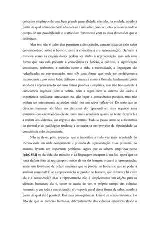 conceitos empíricos de uma bem grande generalidade; elas são, na verdade, aquilo a
partir do qual o homem pode oferecer-se a um saber possível; elas percorrem todo o
campo de sua possibilidade e o articulam fortemente com as duas dimensões que o
delimitam.
Mas isso não é tudo: elas permitem a dissociação, característica de todo saber
contemporâneo sobre o homem, entre a consciência e a representação. Definem a
maneira como as empiricidades podem ser dadas à representação, mas sob uma
forma que não está presente à consciência (a função, o conflito, a significação
constituem, realmente, a maneira como a vida, a necessidade, a linguagem são
reduplicadas na representação, mas sob uma forma que pode ser perfeitamente
inconsciente); por outro lado, definem a maneira como a finitude fundamental pode
ser dada à representação sob uma forma positiva e empírica, mas não transparente à
consciência ingênua (nem a norma, nem a regra, nem o sistema são dados à
experiência cotidiana: atravessam-na, dão lugar a consciências parciais, mas não
podem ser inteiramente aclarados senão por um saber reflexivo). De sorte que as
ciências humanas só falam no elemento do representável, mas segundo uma
dimensão consciente-inconsciente, tanto mais acentuada quanto se tente trazer à luz
a ordem dos sistemas, das regras e das normas. Tudo se passa como se a dicotomia
do normal e do patológico tendesse a esvaecer-se em proveito da bipolaridade da
consciência e do inconsciente.
Não se deve, pois, esquecer que a importância cada vez mais acentuada do
inconsciente em nada compromete o primado da representação. Essa primazia, no
entanto, levanta um importante problema. Agora que os saberes empíricos como
[pág. 502] os da vida, do trabalho e da linguagem escapam à sua lei, agora que se
tenta definir fora de seu campo o modo de ser do homem, o que é a representação,
senão um fenômeno de ordem empírica que se produz no homem e que se poderia
analisar como tal? E se a representação se produz no homem, que diferença há entre
ela e a consciência? Mas a representação não é simplesmente um objeto para as
ciências humanas; ela é, como se acaba de ver, o próprio campo das ciências
humanas, e em toda a sua extensão; é o suporte geral dessa forma de saber, aquilo a
partir do qual ele é possível. Daí duas conseqüências. Uma é de ordem histórica: é o
fato de que as ciências humanas, diferentemente das ciências empíricas desde o
 
