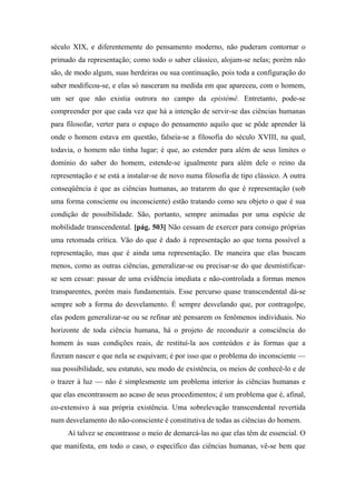 século XIX, e diferentemente do pensamento moderno, não puderam contornar o
primado da representação; como todo o saber clássico, alojam-se nelas; porém não
são, de modo algum, suas herdeiras ou sua continuação, pois toda a configuração do
saber modificou-se, e elas só nasceram na medida em que apareceu, com o homem,
um ser que não existia outrora no campo da epistémê. Entretanto, pode-se
compreender por que cada vez que há a intenção de servir-se das ciências humanas
para filosofar, verter para o espaço do pensamento aquilo que se pôde aprender lá
onde o homem estava em questão, falseia-se a filosofia do século XVIII, na qual,
todavia, o homem não tinha lugar; é que, ao estender para além de seus limites o
domínio do saber do homem, estende-se igualmente para além dele o reino da
representação e se está a instalar-se de novo numa filosofia de tipo clássico. A outra
conseqüência é que as ciências humanas, ao tratarem do que é representação (sob
uma forma consciente ou inconsciente) estão tratando como seu objeto o que é sua
condição de possibilidade. São, portanto, sempre animadas por uma espécie de
mobilidade transcendental. [pág. 503] Não cessam de exercer para consigo próprias
uma retomada crítica. Vão do que é dado à representação ao que torna possível a
representação, mas que é ainda uma representação. De maneira que elas buscam
menos, como as outras ciências, generalizar-se ou precisar-se do que desmistificar-
se sem cessar: passar de uma evidência imediata e não-controlada a formas menos
transparentes, porém mais fundamentais. Esse percurso quase transcendental dá-se
sempre sob a forma do desvelamento. É sempre desvelando que, por contragolpe,
elas podem generalizar-se ou se refinar até pensarem os fenômenos individuais. No
horizonte de toda ciência humana, há o projeto de reconduzir a consciência do
homem às suas condições reais, de restituí-la aos conteúdos e às formas que a
fizeram nascer e que nela se esquivam; é por isso que o problema do inconsciente —
sua possibilidade, seu estatuto, seu modo de existência, os meios de conhecê-lo e de
o trazer à luz — não é simplesmente um problema interior às ciências humanas e
que elas encontrassem ao acaso de seus procedimentos; é um problema que é, afinal,
co-extensivo à sua própria existência. Uma sobrelevação transcendental revertida
num desvelamento do não-consciente é constitutiva de todas as ciências do homem.
Aí talvez se encontrasse o meio de demarcá-las no que elas têm de essencial. O
que manifesta, em todo o caso, o específico das ciências humanas, vê-se bem que
 
