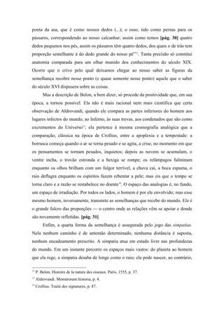 ponta da asa, que é como nossos dedos (...); o osso, tido como pernas para os
pássaros, correspondendo ao nosso calcanhar; assim como temos [pág. 30] quatro
dedos pequenos nos pés, assim os pássaros têm quatro dedos, dos quais o de trás tem
proporção semelhante à do dedo grande do nosso pé”12
. Tanta precisão só constitui
anatomia comparada para um olhar munido dos conhecimentos do século XIX.
Ocorre que o crivo pelo qual deixamos chegar ao nosso saber as figuras da
semelhança recobre nesse ponto (e quase somente nesse ponto) aquele que o saber
do século XVI dispusera sobre as coisas.
Mas a descrição de Belon, a bem dizer, só procede da positividade que, em sua
época, a tornou possível. Ela não é mais racional nem mais científica que certa
observação de Aldrovandi, quando ele compara as partes inferiores do homem aos
lugares infectos do mundo, ao Inferno, às suas trevas, aos condenados que são como
excrementos do Universo13
; ela pertence à mesma cosmografia analógica que a
comparação, clássica na época de Crollius, entre a apoplexia e a tempestade: a
borrasca começa quando o ar se torna pesado e se agita, a crise, no momento em que
os pensamentos se tornam pesados, inquietos; depois as nuvens se acumulam, o
ventre incha, o trovão estronda e a bexiga se rompe; os relâmpagos fulminam
enquanto os olhos brilham com um fulgor terrível, a chuva cai, a boca espuma, o
raio deflagra enquanto os espíritos fazem rebentar a pele; mas eis que o tempo se
torna claro e a razão se restabelece no doente14
. O espaço das analogias é, no fundo,
um espaço de irradiação. Por todos os lados, o homem é por ele envolvido; mas esse
mesmo homem, inversamente, transmite as semelhanças que recebe do mundo. Ele é
o grande fulcro das proporções — o centro onde as relações vêm se apoiar e donde
são novamente refletidas. [pág. 31]
Enfim, a quarta forma da semelhança é assegurada pelo jogo das simpatias.
Nela nenhum caminho é de antemão determinado, nenhuma distância é suposta,
nenhum encadeamento prescrito. A simpatia atua em estado livre nas profundezas
do mundo. Em um instante percorre os espaços mais vastos: do planeta ao homem
que ela rege, a simpatia desaba de longe como o raio; ela pode nascer, ao contrário,
12
P. Belon. Histoire de la nature des oiseaux. Paris, 1555, p. 37.
13
Aldrovandi. Monstrorum historia, p. 4.
14
Crollius. Traité des signatures, p. 87.
 