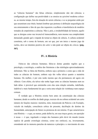 as “ciências humanas” são falsas ciências; simplesmente não são ciências; a
configuração que define sua positividade e as enraíza na epistémê moderna coloca-
as, ao mesmo tempo, fora da situação de serem ciências; e se se perguntar então por
que assumiram esse título, bastará lembrar que pertence à definição arqueológica de
seu enraizamento o fato de que elas requerem e acolhem a transferência de modelos
tomados de empréstimo a ciências. Não é, pois, a irredutibilidade do homem, aquilo
que se designa como sua invencível transcendência, nem mesmo sua complexidade
demasiado grande quê o impede de tornar-se objeto de ciência. A cultura ocidental
constituiu, sob o nome de homem, um ser que, por um único e mesmo jogo de
razões, deve ser domínio positivo do saber e não pode ser objeto de ciência. [pág.
507]
IV. A História
Falou-se das ciências humanas; falou-se destas grandes regiões que a
psicologia, a sociologia, a análise das literaturas e das mitologias aproximadamente
delimitam. Não se falou da História, embora seja a primeira e como que a mãe de
todas as ciências do homem, embora seja tão velha talvez quanto a memória
humana. Ou melhor, é por esta razão mesma que ela permaneceu até agora em
silêncio. Com efeito, ela talvez não tenha lugar entre as ciências humanas nem ao
lado delas: é provável que entretenha com elas uma relação estranha, indefinida,
indelével e mais fundamental do que o seria uma relação de vizinhança num espaço
comum.
É verdade que a História existiu bem antes da constituição das ciências
humanas; desde os confins da idade grega, exerceu ela na cultura ocidental um certo
número de funções maiores: memória, mito, transmissão da Palavra e do Exemplo,
veículo da tradição, consciência crítica do presente, decifração do destino da
humanidade, antecipação do futuro ou promessa de um retorno. O que caracterizava
esta História — o que, ao menos, pode defini-la, em seus traços gerais, em oposição
à nossa — é que, regulando o tempo dos humanos pelo devir do mundo (numa
espécie de grande cronologia cósmica, como nos estóicos), ou, inversamente,
estendendo até às menores parcelas da natureza o princípio e o movimento de uma
 