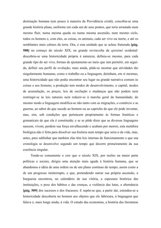 destinação humana (um pouco à maneira da Providência cristã), concebia-se uma
grande história plana, uniforme em cada um de seus pontos, que teria arrastado num
mesmo fluir, numa mesma queda ou numa mesma ascensão, num mesmo ciclo,
todos os homens e, com eles, as coisas, os animais, cada ser vivo ou inerte, e até os
semblantes mais calmos da terra. Ora, é esta unidade que se achou fraturada [pág.
508] no começo do século XIX, na grande reviravolta da epistémê ocidental:
descobriu-se uma historicidade própria à natureza; definiu-se mesmo, para cada
grande tipo do ser vivo, formas de ajustamento ao meio que iam permitir, em segui-
da, definir seu perfil de evolução; mais ainda, pôde-se mostrar que atividades tão
singularmente humanas, como o trabalho ou a linguagem, detinham, em si mesmas,
uma historicidade que não podia encontrar seu lugar na grande narrativa comum às
coisas e aos homens; a produção tem modos de desenvolvimento, o capital, modos
de acumulação, os preços, leis de oscilação e mudanças que não podem nem
restringir-se às leis naturais nem reduzir-se à marcha geral da humanidade; do
mesmo modo a linguagem modifica-se não tanto com as migrações, o comércio e as
guerras, ao sabor do que sucede ao homem ou ao capricho do que ele pode inventar,
mas, sim, sob condições que pertencem propriamente às formas fonéticas e
gramaticais de que ela é constituída; e se se pôde dizer que as diversas linguagens
nascem, vivem, perdem sua força envelhecendo e acabam por morrer, esta metáfora
biológica não é feita para dissolver sua história num tempo que seria o da vida, mas,
antes, para sublinhar que também elas têm leis internas de funcionamento e que sua
cronologia se desenvolve segundo um tempo que decorre primeiramente da sua
coerência singular.
Tende-se comumente a crer que o século XIX, por razões na maior parte
políticas e sociais, dirigiu uma atenção mais aguda à história humana, que se
abandonou a idéia de uma ordem ou de um plano contínuo do tempo, assim como a
de um progresso ininterrupto, e que, pretendendo narrar sua própria ascensão, a
burguesia encontrou, no calendário de sua vitória, a espessura histórica das
instituições, o peso dos hábitos e das crenças, a violência das lutas, a alternância
[pág. 509] dos sucessos e dos fracassos. E supõe-se que, a partir daí, estendeu-se a
historicidade descoberta no homem aos objetos que ele fabricara, à linguagem que
falava e, mais longe ainda, à vida. O estudo das economias, a história das literaturas
 