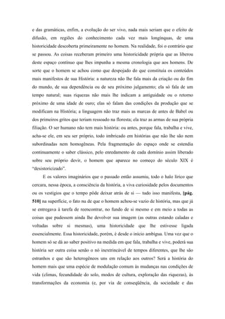 e das gramáticas, enfim, a evolução do ser vivo, nada mais seriam que o efeito de
difusão, em regiões do conhecimento cada vez mais longínquas, de uma
historicidade descoberta primeiramente no homem. Na realidade, foi o contrário que
se passou. As coisas receberam primeiro uma historicidade própria que as liberou
deste espaço contínuo que lhes impunha a mesma cronologia que aos homens. De
sorte que o homem se achou como que despojado do que constituía os conteúdos
mais manifestos de sua História: a natureza não lhe fala mais da criação ou do fim
do mundo, de sua dependência ou de seu próximo julgamento; ela só fala de um
tempo natural; suas riquezas não mais lhe indicam a antiguidade ou o retorno
próximo de uma idade de ouro; elas só falam das condições da produção que se
modificam na História; a linguagem não traz mais as marcas de antes de Babel ou
dos primeiros gritos que teriam ressoado na floresta; ela traz as armas de sua própria
filiação. O ser humano não tem mais história: ou antes, porque fala, trabalha e vive,
acha-se ele, em seu ser próprio, todo imbricado em histórias que não lhe são nem
subordinadas nem homogêneas. Pela fragmentação do espaço onde se estendia
continuamente o saber clássico, pelo enredamento de cada domínio assim liberado
sobre seu próprio devir, o homem que aparece no começo do século XIX é
“desistoricizado”.
E os valores imaginários que o passado então assumiu, todo o halo lírico que
cercara, nessa época, a consciência da história, a viva curiosidade pelos documentos
ou os vestígios que o tempo pôde deixar atrás de si — tudo isso manifesta, [pág.
510] na superfície, o fato nu de que o homem achou-se vazio de história, mas que já
se entregava à tarefa de reencontrar, no fundo de si mesmo e em meio a todas as
coisas que pudessem ainda lhe devolver sua imagem (as outras estando caladas e
voltadas sobre si mesmas), uma historicidade que lhe estivesse ligada
essencialmente. Essa historicidade, porém, é desde o início ambígua. Uma vez que o
homem só se dá ao saber positivo na medida em que fala, trabalha e vive, poderá sua
história ser outra coisa senão o nó inextrincável de tempos diferentes, que lhe são
estranhos e que são heterogêneos uns em relação aos outros? Será a história do
homem mais que uma espécie de modulação comum às mudanças nas condições de
vida (climas, fecundidade do solo, modos de cultura, exploração das riquezas), às
transformações da economia (e, por via de conseqüência, da sociedade e das
 