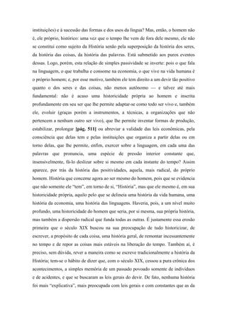instituições) e à sucessão das formas e dos usos da língua? Mas, então, o homem não
é, ele próprio, histórico: uma vez que o tempo lhe vem de fora dele mesmo, ele não
se constitui como sujeito da História senão pela superposição da história dos seres,
da história das coisas, da história das palavras. Está submetido aos puros eventos
dessas. Logo, porém, esta relação de simples passividade se inverte: pois o que fala
na linguagem, o que trabalha e consome na economia, o que vive na vida humana é
o próprio homem; e, por esse motivo, também ele tem direito a um devir tão positivo
quanto o dos seres e das coisas, não menos autônomo — e talvez até mais
fundamental: não é acaso uma historicidade própria ao homem e inscrita
profundamente em seu ser que lhe permite adaptar-se como todo ser vivo e, também
ele, evoluir (graças porém a instrumentos, a técnicas, a organizações que não
pertencem a nenhum outro ser vivo), que lhe permite inventar formas de produção,
estabilizar, prolongar [pág. 511] ou abreviar a validade das leis econômicas, pela
consciência que delas tem e pelas instituições que organiza a partir delas ou em
torno delas, que lhe permite, enfim, exercer sobre a linguagem, em cada uma das
palavras que pronuncia, uma espécie de pressão interior constante que,
insensivelmente, fá-lo deslizar sobre si mesmo em cada instante do tempo? Assim
aparece, por trás da história das positividades, aquela, mais radical, do próprio
homem. História que concerne agora ao ser mesmo do homem, pois que se evidencia
que não somente ele “tem”, em torno de si, “História”, mas que ele mesmo é, em sua
historicidade própria, aquilo pelo que se delineia uma história da vida humana, uma
história da economia, uma história das linguagens. Haveria, pois, a um nível muito
profundo, uma historicidade do homem que seria, por si mesma, sua própria história,
mas também a dispersão radical que funda todas as outras. É justamente essa erosão
primeira que o século XIX buscou na sua preocupação de tudo historicizar, de
escrever, a propósito de cada coisa, uma história geral, de remontar incessantemente
no tempo e de repor as coisas mais estáveis na liberação do tempo. Também aí, é
preciso, sem dúvida, rever a maneira como se escreve tradicionalmente a história da
História; tem-se o hábito de dizer que, com o século XIX, cessou a pura crônica dos
acontecimentos, a simples memória de um passado povoado somente de indivíduos
e de acidentes, e que se buscaram as leis gerais do devir. De fato, nenhuma história
foi mais “explicativa”, mais preocupada com leis gerais e com constantes que as da
 
