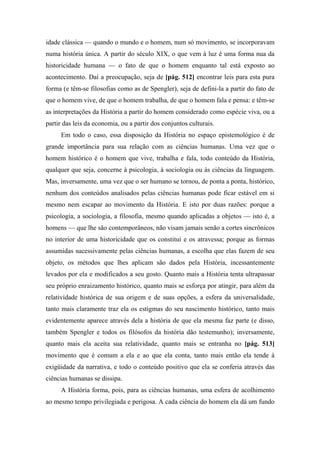 idade clássica — quando o mundo e o homem, num só movimento, se incorporavam
numa história única. A partir do século XIX, o que vem à luz é uma forma nua da
historicidade humana — o fato de que o homem enquanto tal está exposto ao
acontecimento. Daí a preocupação, seja de [pág. 512] encontrar leis para esta pura
forma (e têm-se filosofias como as de Spengler), seja de defini-la a partir do fato de
que o homem vive, de que o homem trabalha, de que o homem fala e pensa: e têm-se
as interpretações da História a partir do homem considerado como espécie viva, ou a
partir das leis da economia, ou a partir dos conjuntos culturais.
Em todo o caso, essa disposição da História no espaço epistemológico é de
grande importância para sua relação com as ciências humanas. Uma vez que o
homem histórico é o homem que vive, trabalha e fala, todo conteúdo da História,
qualquer que seja, concerne à psicologia, à sociologia ou às ciências da linguagem.
Mas, inversamente, uma vez que o ser humano se tornou, de ponta a ponta, histórico,
nenhum dos conteúdos analisados pelas ciências humanas pode ficar estável em si
mesmo nem escapar ao movimento da História. E isto por duas razões: porque a
psicologia, a sociologia, a filosofia, mesmo quando aplicadas a objetos — isto é, a
homens — que lhe são contemporâneos, não visam jamais senão a cortes sincrônicos
no interior de uma historicidade que os constitui e os atravessa; porque as formas
assumidas sucessivamente pelas ciências humanas, a escolha que elas fazem de seu
objeto, os métodos que lhes aplicam são dados pela História, incessantemente
levados por ela e modificados a seu gosto. Quanto mais a História tenta ultrapassar
seu próprio enraizamento histórico, quanto mais se esforça por atingir, para além da
relatividade histórica de sua origem e de suas opções, a esfera da universalidade,
tanto mais claramente traz ela os estigmas do seu nascimento histórico, tanto mais
evidentemente aparece através dela a história de que ela mesma faz parte (e disso,
também Spengler e todos os filósofos da história dão testemunho); inversamente,
quanto mais ela aceita sua relatividade, quanto mais se entranha no [pág. 513]
movimento que é comum a ela e ao que ela conta, tanto mais então ela tende à
exigüidade da narrativa, e todo o conteúdo positivo que ela se conferia através das
ciências humanas se dissipa.
A História forma, pois, para as ciências humanas, uma esfera de acolhimento
ao mesmo tempo privilegiada e perigosa. A cada ciência do homem ela dá um fundo
 
