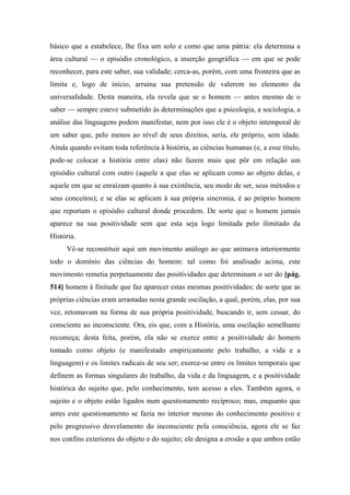 básico que a estabelece, lhe fixa um solo e como que uma pátria: ela determina a
área cultural — o episódio cronológico, a inserção geográfica — em que se pode
reconhecer, para este saber, sua validade; cerca-as, porém, com uma fronteira que as
limita e, logo de início, arruina sua pretensão de valerem no elemento da
universalidade. Desta maneira, ela revela que se o homem — antes mesmo de o
saber — sempre esteve submetido às determinações que a psicologia, a sociologia, a
análise das linguagens podem manifestar, nem por isso ele é o objeto intemporal de
um saber que, pelo menos ao nível de seus direitos, seria, ele próprio, sem idade.
Ainda quando evitam toda referência à história, as ciências humanas (e, a esse título,
pode-se colocar a história entre elas) não fazem mais que pôr em relação um
episódio cultural com outro (aquele a que elas se aplicam como ao objeto delas, e
aquele em que se enraízam quanto à sua existência, seu modo de ser, seus métodos e
seus conceitos); e se elas se aplicam à sua própria sincronia, é ao próprio homem
que reportam o episódio cultural donde procedem. De sorte que o homem jamais
aparece na sua positividade sem que esta seja logo limitada pelo ilimitado da
História.
Vê-se reconstituir aqui um movimento análogo ao que animava interiormente
todo o domínio das ciências do homem: tal como foi analisado acima, este
movimento remetia perpetuamente das positividades que determinam o ser do [pág.
514] homem à finitude que faz aparecer estas mesmas positividades; de sorte que as
próprias ciências eram arrastadas nesta grande oscilação, a qual, porém, elas, por sua
vez, retomavam na forma de sua própria positividade, buscando ir, sem cessar, do
consciente ao inconsciente. Ora, eis que, com a História, uma oscilação semelhante
recomeça; desta feita, porém, ela não se exerce entre a positividade do homem
tomado como objeto (e manifestado empiricamente pelo trabalho, a vida e a
linguagem) e os limites radicais de seu ser; exerce-se entre os limites temporais que
definem as formas singulares do trabalho, da vida e da linguagem, e a positividade
histórica do sujeito que, pelo conhecimento, tem acesso a eles. Também agora, o
sujeito e o objeto estão ligados num questionamento recíproco; mas, enquanto que
antes este questionamento se fazia no interior mesmo do conhecimento positivo e
pelo progressivo desvelamento do inconsciente pela consciência, agora ele se faz
nos confins exteriores do objeto e do sujeito; ele designa a erosão a que ambos estão
 