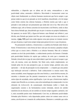 submetidos, a dispersão que os afasta um do outro, arrancando-os a uma
positividade calma, enraizada e definitiva. Desvelando o inconsciente como seu
objeto mais fundamental, as ciências humanas mostravam que havia sempre o que
pensar ainda no que já era pensado ao nível manifesto; descobrindo a lei do tempo
como limite externo das ciências humanas, a História mostra que tudo o que é
pensado o será ainda por um pensamento que ainda não veio à luz. Mas talvez não
tenhamos aqui, sob as formas concretas do inconsciente e da História, senão as duas
faces dessa finitude que, descobrindo que era por si mesma seu próprio fundamento,
fez aparecer, no século XIX, a figura do homem: uma finitude sem infinito é, sem
dúvida, uma finitude que jamais tem fim, que está sempre em recuo em relação a si
mesma, à [pág. 515] qual resta ainda alguma coisa para pensar no instante mesmo
em que ela pensa, à qual resta sempre tempo para pensar de novo o que ela pensou.
No pensamento moderno, o historicismo e a analítica da finitude estão frente a
frente. O historicismo é uma forma de fazer valer por ela mesma a perpétua relação
crítica que se exerce entre a História e as ciências humanas. Mas ele a instaura
somente ao nível das positividades: o conhecimento positivo do homem é limitado
pela positividade histórica do sujeito que conhece, de sorte que o momento da
finitude é dissolvido no jogo de uma relatividade à qual não é possível escapar e que
vale, ela mesma, como um absoluto. Ser finito seria, muito simplesmente, ser
tomado pelas leis de uma perspectiva que, ao mesmo tempo, permite uma certa
apreensão — do tipo da percepção ou da compreensão — e impede que esta jamais
seja intelecção universal e definitiva. Todo conhecimento se enraíza numa vida,
numa sociedade, numa linguagem que têm uma história; e, nesta história mesma, ele
encontra o elemento que lhe permite comunicar-se com outras formas de vida,
outros tipos de sociedade, outras significações: é por isto que o historicismo implica
sempre uma filosofia ou, ao menos, uma certa metodologia da compreensão viva (no
elemento da Lebenswelt), da comunicação inter-humana (sobre o fundo das
organizações sociais) e da hermenêutica (como retomada, através do sentido
manifesto de um discurso, de um sentido ao mesmo tempo segundo e primeiro, isto
é, mais escondido porém mais fundamental). Com isto, as diferentes positividades
formadas pela História e nela depositadas podem entrar em contato umas com as
outras, envolverem-se à maneira de conhecimento, liberarem o conteúdo que nelas
 