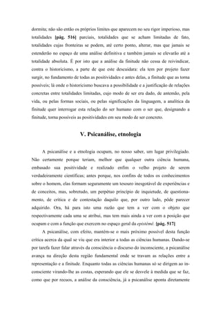 dormita; não são então os próprios limites que aparecem no seu rigor imperioso, mas
totalidades [pág. 516] parciais, totalidades que se acham limitadas de fato,
totalidades cujas fronteiras se podem, até certo ponto, alterar, mas que jamais se
estenderão no espaço de uma análise definitiva e também jamais se elevarão até a
totalidade absoluta. É por isto que a análise da finitude não cessa de reivindicar,
contra o historicismo, a parte de que este descuidara: ela tem por projeto fazer
surgir, no fundamento de todas as positividades e antes delas, a finitude que as torna
possíveis; lá onde o historicismo buscava a possibilidade e a justificação de relações
concretas entre totalidades limitadas, cujo modo de ser era dado, de antemão, pela
vida, ou pelas formas sociais, ou pelas significações da linguagem, a analítica da
finitude quer interrogar esta relação do ser humano com o ser que, designando a
finitude, torna possíveis as positividades em seu modo de ser concreto.
V. Psicanálise, etnologia
A psicanálise e a etnologia ocupam, no nosso saber, um lugar privilegiado.
Não certamente porque teriam, melhor que qualquer outra ciência humana,
embasado sua positividade e realizado enfim o velho projeto de serem
verdadeiramente científicas; antes porque, nos confins de todos os conhecimentos
sobre o homem, elas formam seguramente um tesouro inesgotável de experiências e
de conceitos, mas, sobretudo, um perpétuo princípio de inquietude, de questiona-
mento, de crítica e de contestação daquilo que, por outro lado, pôde parecer
adquirido. Ora, há para isto uma razão que tem a ver com o objeto que
respectivamente cada uma se atribui, mas tem mais ainda a ver com a posição que
ocupam e com a função que exercem no espaço geral da epistémê. [pág. 517]
A psicanálise, com efeito, mantém-se o mais próximo possível desta função
crítica acerca da qual se viu que era interior a todas as ciências humanas. Dando-se
por tarefa fazer falar através da consciência o discurso do inconsciente, a psicanálise
avança na direção desta região fundamental onde se travam as relações entre a
representação e a finitude. Enquanto todas as ciências humanas só se dirigem ao in-
consciente virando-lhe as costas, esperando que ele se desvele à medida que se faz,
como que por recuos, a análise da consciência, já a psicanálise aponta diretamente
 