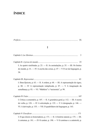 ÍNDICE
Prefácio................................................................................................................... IX
I
Capítulo I. Las Meninas.......................................................................................... 3
Capítulo II. A prosa do mundo................................................................................ 23
I. As quatro similitudes, p. 23. — II. As assinalações, p. 35. — III. Os limites
do mundo, p. 41. — IV A escrita das coisas, p. 47 — V O ser da linguagem, p.
58.
Capítulo III. Representar........................................................................................ 63
I. Dom Quixote, p. 63. — II. A ordem, p. 68. — III. A representação do signo,
p. 80. — IV A representação reduplicada, p. 87. — V A imaginação da
semelhança, p. 93. — VI. “Máthêsis” e “taxinomia”, p. 99.
Capítulo IV Falar.................................................................................................... 107
I. Crítica e comentário, p. 107. — II. A gramática geral, p. 112. — III. A teoria
do verbo, p. 128. — IV A articulação, p. 135. — V A designação, p. 146. —
VI. A derivação, p. 155. — VII. O quadrilátero da linguagem, p. 163.
Capítulo V Classificar............................................................................................ 171
I. O que dizem os historiadores, p. 171. — II. A história natural, p. 175. — III.
A estrutura, p. 181. — IV O caráter, p. 190. — V O contínuo e a catástrofe, p.
 