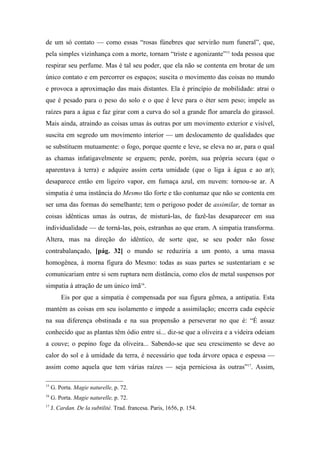 de um só contato — como essas “rosas fúnebres que servirão num funeral”, que,
pela simples vizinhança com a morte, tornam “triste e agonizante”15
toda pessoa que
respirar seu perfume. Mas é tal seu poder, que ela não se contenta em brotar de um
único contato e em percorrer os espaços; suscita o movimento das coisas no mundo
e provoca a aproximação das mais distantes. Ela é princípio de mobilidade: atrai o
que é pesado para o peso do solo e o que é leve para o éter sem peso; impele as
raízes para a água e faz girar com a curva do sol a grande flor amarela do girassol.
Mais ainda, atraindo as coisas umas às outras por um movimento exterior e visível,
suscita em segredo um movimento interior — um deslocamento de qualidades que
se substituem mutuamente: o fogo, porque quente e leve, se eleva no ar, para o qual
as chamas infatigavelmente se erguem; perde, porém, sua própria secura (que o
aparentava à terra) e adquire assim certa umidade (que o liga à água e ao ar);
desaparece então em ligeiro vapor, em fumaça azul, em nuvem: tornou-se ar. A
simpatia é uma instância do Mesmo tão forte e tão contumaz que não se contenta em
ser uma das formas do semelhante; tem o perigoso poder de assimilar, de tornar as
coisas idênticas umas às outras, de misturá-las, de fazê-las desaparecer em sua
individualidade — de torná-las, pois, estranhas ao que eram. A simpatia transforma.
Altera, mas na direção do idêntico, de sorte que, se seu poder não fosse
contrabalançado, [pág. 32] o mundo se reduziria a um ponto, a uma massa
homogênea, à morna figura do Mesmo: todas as suas partes se sustentariam e se
comunicariam entre si sem ruptura nem distância, como elos de metal suspensos por
simpatia à atração de um único ímã16
.
Eis por que a simpatia é compensada por sua figura gêmea, a antipatia. Esta
mantém as coisas em seu isolamento e impede a assimilação; encerra cada espécie
na sua diferença obstinada e na sua propensão a perseverar no que é: “É assaz
conhecido que as plantas têm ódio entre si... diz-se que a oliveira e a videira odeiam
a couve; o pepino foge da oliveira... Sabendo-se que seu crescimento se deve ao
calor do sol e à umidade da terra, é necessário que toda árvore opaca e espessa —
assim como aquela que tem várias raízes — seja perniciosa às outras”17
. Assim,
15
G. Porta. Magie naturelle, p. 72.
16
G. Porta. Magie naturelle, p. 72.
17
J. Cardan. De la subtilité. Trad. francesa. Paris, 1656, p. 154.
 