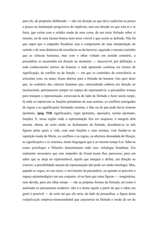 para ele, de propósito deliberado — não em direção ao que deve explicitar-se pouco
a pouco na iluminação progressiva do implícito, mas em direção ao que está aí e se
furta, que existe com a solidez muda de uma coisa, de um texto fechado sobre si
mesmo, ou de uma lacuna branca num texto visível e que assim se defende. Não há
que supor que o empenho freudiano seja o componente de uma interpretação do
sentido e de uma dinâmica da resistência ou da barreira; seguindo o mesmo caminho
que as ciências humanas, mas com o olhar voltado em sentido contrário, a
psicanálise se encaminha em direção ao momento — inacessível, por definição, a
todo conhecimento teórico do homem, a toda apreensão contínua em termos de
significação, de conflito ou de função — em que os conteúdos da consciência se
articulam com, ou antes, ficam abertos para a finitude do homem. Isto quer dizer
que, ao contrário das ciências humanas que, retrocedendo embora em direção ao
inconsciente, permanecem sempre no espaço do representável, a psicanálise avança
para transpor a representação, extravasá-la do lado da finitude e fazer assim surgir,
lá onde se esperavam as funções portadoras de suas normas, os conflitos carregados
de regras e as significações formando sistema, o fato nu de que pode haver sistema
(portanto, [pág. 518] significação), regra (portanto, oposição), norma (portanto,
função). E, nessa região onde a representação fica em suspenso, à margem dela
mesma, aberta, de certo modo ao fechamento da finitude, desenham-se as três
figuras pelas quais a vida, com suas funções e suas normas, vem fundar-se na
repetição muda da Morte, os conflitos e as regras, na abertura desnudada do Desejo,
as significações e os sistemas, numa linguagem que é ao mesmo tempo Lei. Sabe-se
como psicólogos e filósofos denominaram tudo isso: mitologia freudiana. Era
realmente necessário que este empenho de Freud assim lhes parecesse; para um
saber que se aloja no representável, aquilo que margeia e define, em direção ao
exterior, a possibilidade mesma da representação não pode ser senão mitologia. Mas,
quando se segue, no seu curso, o movimento da psicanálise, ou quando se percorre o
espaço epistemológico em seu conjunto, vê-se bem que estas figuras — imaginárias,
sem dúvida, para um olhar míope — são as próprias formas da finitude, tal como é
analisada no pensamento moderno: não é a morte aquilo a partir de que o saber em
geral é possível — de sorte tal que ela seria, do lado da psicanálise, a figura desta
reduplicação empírico-transcendental que caracteriza na finitude o modo de ser do
 