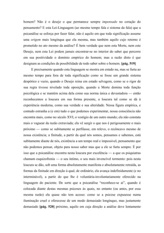 homem? Não é o desejo o que permanece sempre impensado no coração do
pensamento? E esta Lei-Linguagem (ao mesmo tempo fala e sistema da fala) que a
psicanálise se esforça por fazer falar, não é aquilo em que toda significação assume
uma origem mais longínqua que ela mesma, mas também aquilo cujo retorno é
prometido no ato mesmo da análise? É bem verdade que nem esta Morte, nem este
Desejo, nem esta Lei podem jamais encontrar-se no interior do saber que percorre
em sua positividade o domínio empírico do homem; mas a razão disto é que
designam as condições de possibilidade de todo saber sobre o homem. [pág. 519]
E precisamente quando esta linguagem se mostra em estado nu, mas se furta ao
mesmo tempo para fora de toda significação como se fosse um grande sistema
despótico e vazio, quando o Desejo reina em estado selvagem, como se o rigor de
sua regra tivesse nivelado toda oposição, quando a Morte domina toda função
psicológica e se mantém acima dela como sua norma única e devastadora — então
reconhecemos a loucura em sua forma presente, a loucura tal como se dá à
experiência moderna, como sua verdade e sua alteridade. Nessa figura empírica, e
contudo estranha a (e em) tudo o que podemos experimentar, nossa consciência não
encontra mais, como no século XVI, o vestígio de um outro mundo; ela não constata
mais o vaguear da razão extraviada; ela vê surgir o que nos é perigosamente o mais
próximo — como se subitamente se perfilasse, em relevo, o recôncavo mesmo de
nossa existência; a finitude, a partir da qual nós somos, pensamos e sabemos, está
subitamente diante de nós, existência a um tempo real e impossível, pensamento que
não podemos pensar, objeto para nosso saber mas que a ele se furta sempre. É por
isso que a psicanálise encontra nesta loucura por excelência — a que os psiquiatras
chamam esquizofrenia — o seu íntimo, o seu mais invencível tormento: pois nesta
loucura se dão, sob uma forma absolutamente manifesta e absolutamente retraída, as
formas da finitude em direção à qual, de ordinário, ela avança indefinidamente (e no
interminável), a partir do que lhe é voluntária-involuntariamente oferecido na
linguagem do paciente. De sorte que a psicanálise “reconhece-se aí”, quando é
colocada diante destas mesmas psicoses às quais, no entanto (ou antes, por essa
mesma razão) ela quase não tem acesso: como se a psicose expusesse numa
iluminação cruel e oferecesse de um modo demasiado longínquo, mas justamente
demasiado [pág. 520] próximo, aquilo em cuja direção a análise deve lentamente
 