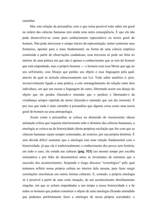 caminhar.
Mas esta relação da psicanálise com o que torna possível todo saber em geral
na ordem das ciências humanas tem ainda uma outra conseqüência. É que ela não
pode desenvolver-se come puro conhecimento especulativo ou teoria geral do
homem. Não pode atravessar o campo inteiro da representação, tentar contornar suas
fronteiras, apontar para o mais fundamental, na forma de uma ciência empírica
construída a partir de observações cuidadosas; essa travessia só pode ser feita no
interior de uma prática em que não é apenas o conhecimento que se tem do homem
que está empenhado, mas o próprio homem — o homem com essa Morte que age no
seu sofrimento, esse Desejo que perdeu seu objeto e essa linguagem pela qual,
através da qual se articula silenciosamente sua Lei. Todo saber analítico é, pois,
invencivelmente ligado a uma prática, a este estrangulamento da relação entre dois
indivíduos, em que um escuta a linguagem do outro, libertando assim seu desejo do
objeto que ele perdeu (fazendo-o entender que o perdeu) e libertando-o da
vizinhança sempre repetida da morte (fazendo-o entender que um dia morrerá). É
por isso que nada é mais estranho à psicanálise que alguma coisa como uma teoria
geral do homem ou uma antropologia.
Assim como a psicanálise se coloca na dimensão do inconsciente (dessa
animação crítica que inquieta interiormente todo o domínio das ciências humanas), a
etnologia se coloca na da historicidade (desta perpétua oscilação que faz com que as
ciências humanas sejam sempre contestadas, do exterior, por sua própria história). É
sem dúvida difícil sustentar que a etnologia tem uma relação fundamental com a
historicidade, já que ela é tradicionalmente o conhecimento dos povos sem história;
em todo o caso, ela estuda nas culturas [pág. 521] (ao mesmo tempo por escolha
sistemática e por falta de documentos) antes as invariantes de estrutura que a
sucessão dos acontecimentos. Suspende o longo discurso “cronológico” pelo qual
tentamos refletir nossa própria cultura no interior dela mesma, para fazer surgir
correlações sincrônicas em outras formas culturais. E, contudo, a própria etnologia
só é possível a partir de uma certa situação, de um acontecimento absolutamente
singular, em que se acham empenhadas a um tempo a nossa historicidade e a de
todos os homens que podem constituir o objeto de uma etnologia (ficando entendido
que podemos perfeitamente fazer a etnologia de nossa própria sociedade): a
 