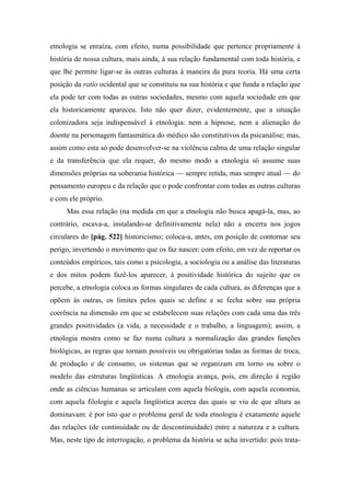 etnologia se enraíza, com efeito, numa possibilidade que pertence propriamente à
história de nossa cultura, mais ainda, à sua relação fundamental com toda história, e
que lhe permite ligar-se às outras culturas à maneira da pura teoria. Há uma certa
posição da ratio ocidental que se constituiu na sua história e que funda a relação que
ela pode ter com todas as outras sociedades, mesmo com aquela sociedade em que
ela historicamente apareceu. Isto não quer dizer, evidentemente, que a situação
colonizadora seja indispensável à etnologia: nem a hipnose, nem a alienação do
doente na personagem fantasmática do médico são constitutivos da psicanálise; mas,
assim como esta só pode desenvolver-se na violência calma de uma relação singular
e da transferência que ela requer, do mesmo modo a etnologia só assume suas
dimensões próprias na soberania histórica — sempre retida, mas sempre atual — do
pensamento europeu e da relação que o pode confrontar com todas as outras culturas
e com ele próprio.
Mas essa relação (na medida em que a etnologia não busca apagá-la, mas, ao
contrário, escava-a, instalando-se definitivamente nela) não a encerra nos jogos
circulares do [pág. 522] historicismo; coloca-a, antes, em posição de contornar seu
perigo, invertendo o movimento que os faz nascer: com efeito, em vez de reportar os
conteúdos empíricos, tais como a psicologia, a sociologia ou a análise das literaturas
e dos mitos podem fazê-los aparecer, à positividade histórica do sujeito que os
percebe, a etnologia coloca as formas singulares de cada cultura, as diferenças que a
opõem às outras, os limites pelos quais se define e se fecha sobre sua própria
coerência na dimensão em que se estabelecem suas relações com cada uma das três
grandes positividades (a vida, a necessidade e o trabalho, a linguagem); assim, a
etnologia mostra como se faz numa cultura a normalização das grandes funções
biológicas, as regras que tornam possíveis ou obrigatórias todas as formas de troca,
de produção e de consumo, os sistemas que se organizam em torno ou sobre o
modelo das estruturas lingüísticas. A etnologia avança, pois, em direção à região
onde as ciências humanas se articulam com aquela biologia, com aquela economia,
com aquela filologia e aquela lingüística acerca das quais se viu de que altura as
dominavam: é por isto que o problema geral de toda etnologia é exatamente aquele
das relações (de continuidade ou de descontinuidade) entre a natureza e a cultura.
Mas, neste tipo de interrogação, o problema da história se acha invertido: pois trata-
 