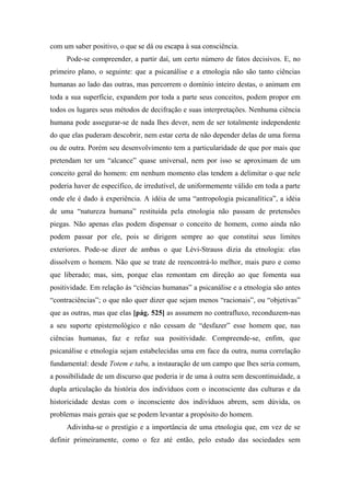 com um saber positivo, o que se dá ou escapa à sua consciência.
Pode-se compreender, a partir daí, um certo número de fatos decisivos. E, no
primeiro plano, o seguinte: que a psicanálise e a etnologia não são tanto ciências
humanas ao lado das outras, mas percorrem o domínio inteiro destas, o animam em
toda a sua superfície, expandem por toda a parte seus conceitos, podem propor em
todos os lugares seus métodos de decifração e suas interpretações. Nenhuma ciência
humana pode assegurar-se de nada lhes dever, nem de ser totalmente independente
do que elas puderam descobrir, nem estar certa de não depender delas de uma forma
ou de outra. Porém seu desenvolvimento tem a particularidade de que por mais que
pretendam ter um “alcance” quase universal, nem por isso se aproximam de um
conceito geral do homem: em nenhum momento elas tendem a delimitar o que nele
poderia haver de específico, de irredutível, de uniformemente válido em toda a parte
onde ele é dado à experiência. A idéia de uma “antropologia psicanalítica”, a idéia
de uma “natureza humana” restituída pela etnologia não passam de pretensões
piegas. Não apenas elas podem dispensar o conceito de homem, como ainda não
podem passar por ele, pois se dirigem sempre ao que constitui seus limites
exteriores. Pode-se dizer de ambas o que Lévi-Strauss dizia da etnologia: elas
dissolvem o homem. Não que se trate de reencontrá-lo melhor, mais puro e como
que liberado; mas, sim, porque elas remontam em direção ao que fomenta sua
positividade. Em relação às “ciências humanas” a psicanálise e a etnologia são antes
“contraciências”; o que não quer dizer que sejam menos “racionais”, ou “objetivas”
que as outras, mas que elas [pág. 525] as assumem no contrafluxo, reconduzem-nas
a seu suporte epistemológico e não cessam de “desfazer” esse homem que, nas
ciências humanas, faz e refaz sua positividade. Compreende-se, enfim, que
psicanálise e etnologia sejam estabelecidas uma em face da outra, numa correlação
fundamental: desde Totem e tabu, a instauração de um campo que lhes seria comum,
a possibilidade de um discurso que poderia ir de uma à outra sem descontinuidade, a
dupla articulação da história dos indivíduos com o inconsciente das culturas e da
historicidade destas com o inconsciente dos indivíduos abrem, sem dúvida, os
problemas mais gerais que se podem levantar a propósito do homem.
Adivinha-se o prestígio e a importância de uma etnologia que, em vez de se
definir primeiramente, como o fez até então, pelo estudo das sociedades sem
 